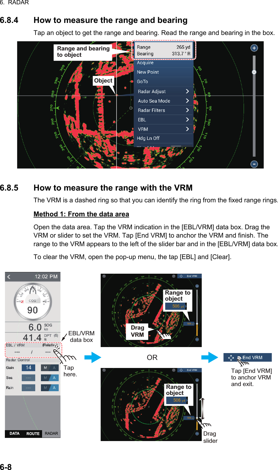 6.  RADAR6-86.8.4 How to measure the range and bearingTap an object to get the range and bearing. Read the range and bearing in the box.6.8.5 How to measure the range with the VRMThe VRM is a dashed ring so that you can identify the ring from the fixed range rings.Method 1: From the data areaOpen the data area. Tap the VRM indication in the [EBL/VRM] data box. Drag the VRM or slider to set the VRM. Tap [End VRM] to anchor the VRM and finish. The range to the VRM appears to the left of the slider bar and in the [EBL/VRM] data box.To clear the VRM, open the pop-up menu, the tap [EBL] and [Clear].ObjectRange and bearingto objectTaphere.ORDragsliderDragsliderTap [End VRM] to anchor VRM and exit.Drag VRMEBL/VRMdata boxDragVRMDragVRMRange to objectRange to objectRADARDATA ROUTE