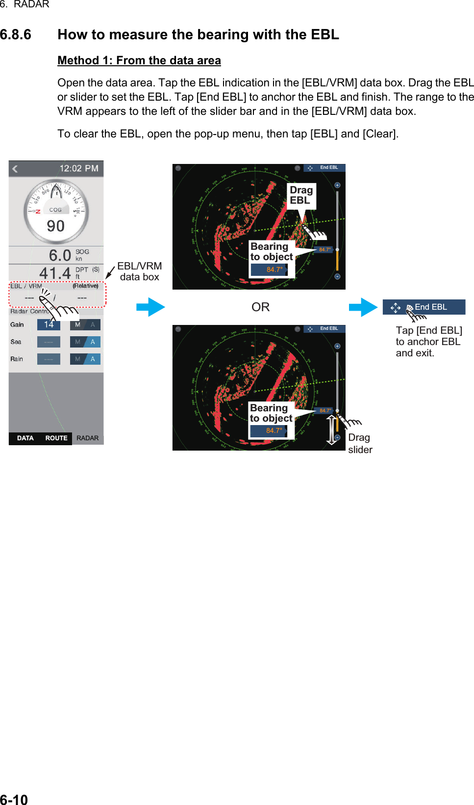 6.  RADAR6-106.8.6 How to measure the bearing with the EBLMethod 1: From the data areaOpen the data area. Tap the EBL indication in the [EBL/VRM] data box. Drag the EBL or slider to set the EBL. Tap [End EBL] to anchor the EBL and finish. The range to the VRM appears to the left of the slider bar and in the [EBL/VRM] data box.To clear the EBL, open the pop-up menu, then tap [EBL] and [Clear].ORDragsliderDragsliderTap [End EBL] to anchor EBL and exit.Drag VRMEBL/VRMdata box84.7°84.7°Bearing to object84.7°DragEBLBearing to object84.7°End EBLEnd EBLEnd EBLRADARDATA ROUTE