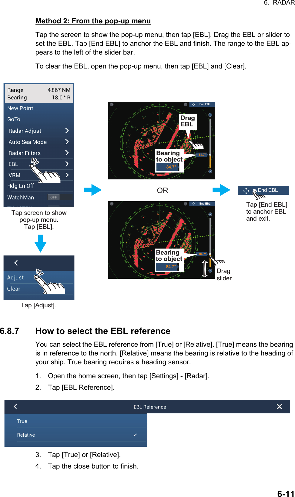 6.  RADAR6-11Method 2: From the pop-up menuTap the screen to show the pop-up menu, then tap [EBL]. Drag the EBL or slider to set the EBL. Tap [End EBL] to anchor the EBL and finish. The range to the EBL ap-pears to the left of the slider bar.To clear the EBL, open the pop-up menu, then tap [EBL] and [Clear].6.8.7 How to select the EBL referenceYou can select the EBL reference from [True] or [Relative]. [True] means the bearing is in reference to the north. [Relative] means the bearing is relative to the heading of your ship. True bearing requires a heading sensor.1. Open the home screen, then tap [Settings] - [Radar].2. Tap [EBL Reference].3. Tap [True] or [Relative].4. Tap the close button to finish.Tap screen to show pop-up menu. Tap [EBL].Tap [Adjust].ORDragsliderDragsliderTap [End EBL] to anchor EBL and exit.Drag VRM84.7°84.7°Bearing to object84.7°DragEBLBearing to object84.7°End EBLEnd EBLEnd EBL