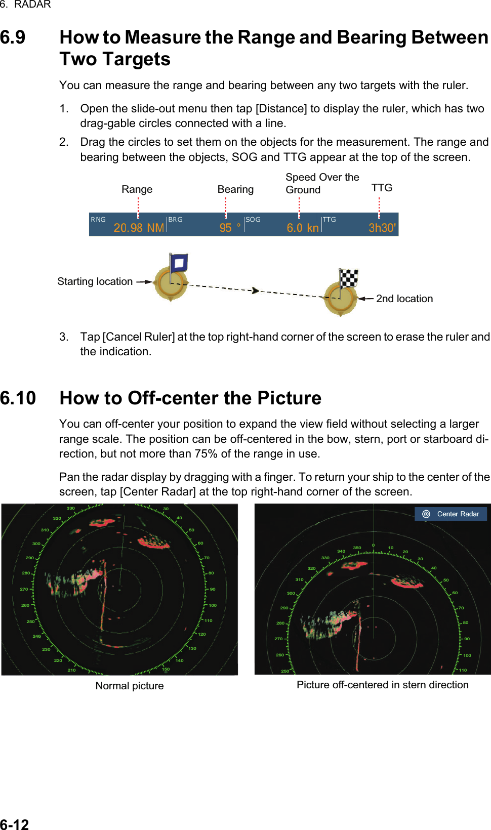 6.  RADAR6-126.9 How to Measure the Range and Bearing Between Two TargetsYou can measure the range and bearing between any two targets with the ruler.1. Open the slide-out menu then tap [Distance] to display the ruler, which has two drag-gable circles connected with a line.2. Drag the circles to set them on the objects for the measurement. The range and bearing between the objects, SOG and TTG appear at the top of the screen.3. Tap [Cancel Ruler] at the top right-hand corner of the screen to erase the ruler and the indication.6.10 How to Off-center the PictureYou can off-center your position to expand the view field without selecting a larger range scale. The position can be off-centered in the bow, stern, port or starboard di-rection, but not more than 75% of the range in use.Pan the radar display by dragging with a finger. To return your ship to the center of the screen, tap [Center Radar] at the top right-hand corner of the screen.Range BearingSpeed Over the Ground TTGStarting location2nd locationNormal picture Picture off-centered in stern direction304050607080901001101201301401502102202302402502602702802903003103203300102030405060708090100110250260270280290300310320330340350