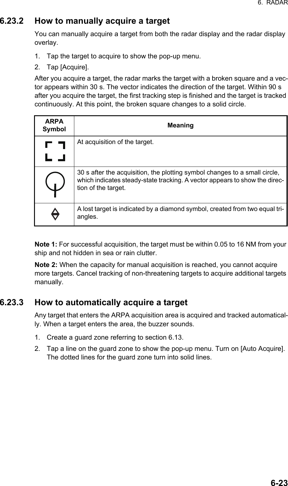 6.  RADAR6-236.23.2 How to manually acquire a targetYou can manually acquire a target from both the radar display and the radar display overlay.1. Tap the target to acquire to show the pop-up menu.2. Tap [Acquire].After you acquire a target, the radar marks the target with a broken square and a vec-tor appears within 30 s. The vector indicates the direction of the target. Within 90 s after you acquire the target, the first tracking step is finished and the target is tracked continuously. At this point, the broken square changes to a solid circle.Note 1: For successful acquisition, the target must be within 0.05 to 16 NM from your ship and not hidden in sea or rain clutter.Note 2: When the capacity for manual acquisition is reached, you cannot acquire more targets. Cancel tracking of non-threatening targets to acquire additional targets manually.6.23.3 How to automatically acquire a targetAny target that enters the ARPA acquisition area is acquired and tracked automatical-ly. When a target enters the area, the buzzer sounds.1. Create a guard zone referring to section 6.13.2. Tap a line on the guard zone to show the pop-up menu. Turn on [Auto Acquire]. The dotted lines for the guard zone turn into solid lines.ARPA Symbol MeaningAt acquisition of the target.30 s after the acquisition, the plotting symbol changes to a small circle, which indicates steady-state tracking. A vector appears to show the direc-tion of the target.A lost target is indicated by a diamond symbol, created from two equal tri-angles.