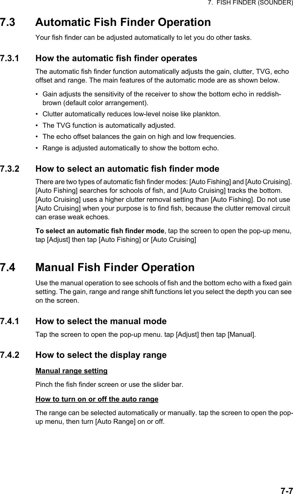 7.  FISH FINDER (SOUNDER)7-77.3 Automatic Fish Finder OperationYour fish finder can be adjusted automatically to let you do other tasks.7.3.1 How the automatic fish finder operatesThe automatic fish finder function automatically adjusts the gain, clutter, TVG, echo offset and range. The main features of the automatic mode are as shown below.•  Gain adjusts the sensitivity of the receiver to show the bottom echo in reddish-brown (default color arrangement).•  Clutter automatically reduces low-level noise like plankton.•  The TVG function is automatically adjusted.•  The echo offset balances the gain on high and low frequencies.•  Range is adjusted automatically to show the bottom echo.7.3.2 How to select an automatic fish finder modeThere are two types of automatic fish finder modes: [Auto Fishing] and [Auto Cruising]. [Auto Fishing] searches for schools of fish, and [Auto Cruising] tracks the bottom.[Auto Cruising] uses a higher clutter removal setting than [Auto Fishing]. Do not use [Auto Cruising] when your purpose is to find fish, because the clutter removal circuit can erase weak echoes.To select an automatic fish finder mode, tap the screen to open the pop-up menu, tap [Adjust] then tap [Auto Fishing] or [Auto Cruising] 7.4 Manual Fish Finder OperationUse the manual operation to see schools of fish and the bottom echo with a fixed gain setting. The gain, range and range shift functions let you select the depth you can see on the screen.7.4.1 How to select the manual modeTap the screen to open the pop-up menu. tap [Adjust] then tap [Manual].7.4.2 How to select the display rangeManual range settingPinch the fish finder screen or use the slider bar.How to turn on or off the auto rangeThe range can be selected automatically or manually. tap the screen to open the pop-up menu, then turn [Auto Range] on or off.