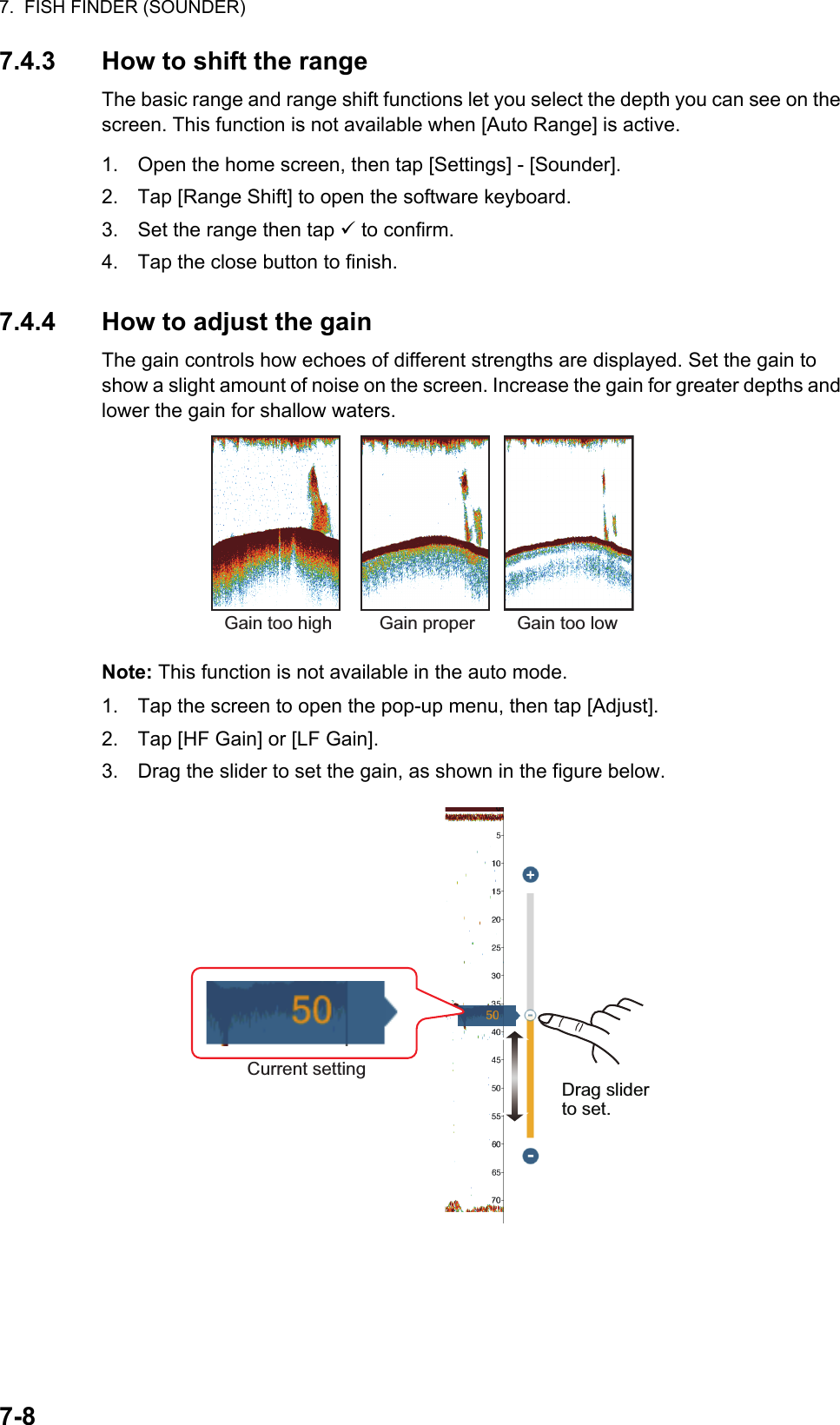 7.  FISH FINDER (SOUNDER)7-87.4.3 How to shift the rangeThe basic range and range shift functions let you select the depth you can see on the screen. This function is not available when [Auto Range] is active.1. Open the home screen, then tap [Settings] - [Sounder].2. Tap [Range Shift] to open the software keyboard.3. Set the range then tap  to confirm.4. Tap the close button to finish.7.4.4 How to adjust the gainThe gain controls how echoes of different strengths are displayed. Set the gain to show a slight amount of noise on the screen. Increase the gain for greater depths and lower the gain for shallow waters.Note: This function is not available in the auto mode.1. Tap the screen to open the pop-up menu, then tap [Adjust].2. Tap [HF Gain] or [LF Gain].3. Drag the slider to set the gain, as shown in the figure below.Gain too high Gain proper Gain too lowDrag slider to set.Current setting