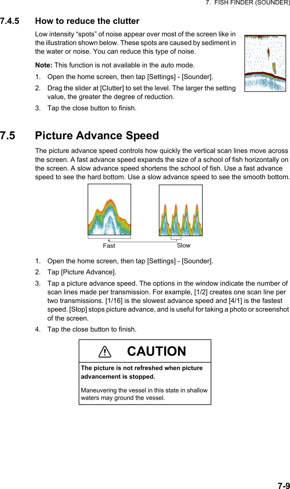 7.  FISH FINDER (SOUNDER)7-97.4.5 How to reduce the clutterLow intensity “spots” of noise appear over most of the screen like in the illustration shown below. These spots are caused by sediment in the water or noise. You can reduce this type of noise.Note: This function is not available in the auto mode.1. Open the home screen, then tap [Settings] - [Sounder].2. Drag the slider at [Clutter] to set the level. The larger the setting value, the greater the degree of reduction.3. Tap the close button to finish.7.5 Picture Advance SpeedThe picture advance speed controls how quickly the vertical scan lines move across the screen. A fast advance speed expands the size of a school of fish horizontally on the screen. A slow advance speed shortens the school of fish. Use a fast advance speed to see the hard bottom. Use a slow advance speed to see the smooth bottom.1. Open the home screen, then tap [Settings] - [Sounder].2. Tap [Picture Advance].3. Tap a picture advance speed. The options in the window indicate the number of scan lines made per transmission. For example, [1/2] creates one scan line per two transmissions. [1/16] is the slowest advance speed and [4/1] is the fastest speed. [Stop] stops picture advance, and is useful for taking a photo or screenshot of the screen.4. Tap the close button to finish.CAUTIONThe picture is not refreshed when picture advancement is stopped.Maneuvering the vessel in this state in shallow waters may ground the vessel.Fast Slow