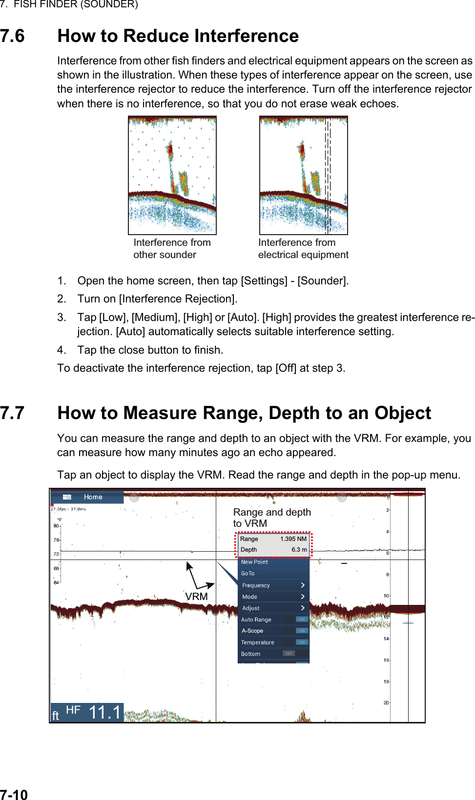 7.  FISH FINDER (SOUNDER)7-107.6 How to Reduce InterferenceInterference from other fish finders and electrical equipment appears on the screen as shown in the illustration. When these types of interference appear on the screen, use the interference rejector to reduce the interference. Turn off the interference rejector when there is no interference, so that you do not erase weak echoes.1. Open the home screen, then tap [Settings] - [Sounder].2. Turn on [Interference Rejection].3. Tap [Low], [Medium], [High] or [Auto]. [High] provides the greatest interference re-jection. [Auto] automatically selects suitable interference setting.4. Tap the close button to finish.To deactivate the interference rejection, tap [Off] at step 3.7.7 How to Measure Range, Depth to an ObjectYou can measure the range and depth to an object with the VRM. For example, you can measure how many minutes ago an echo appeared.Tap an object to display the VRM. Read the range and depth in the pop-up menu.Interference from other sounderInterference from electrical equipmentONRange and depthto VRMONRange             1.395 NMDepth 6.3 mVRMft HF 11.1A-Scope