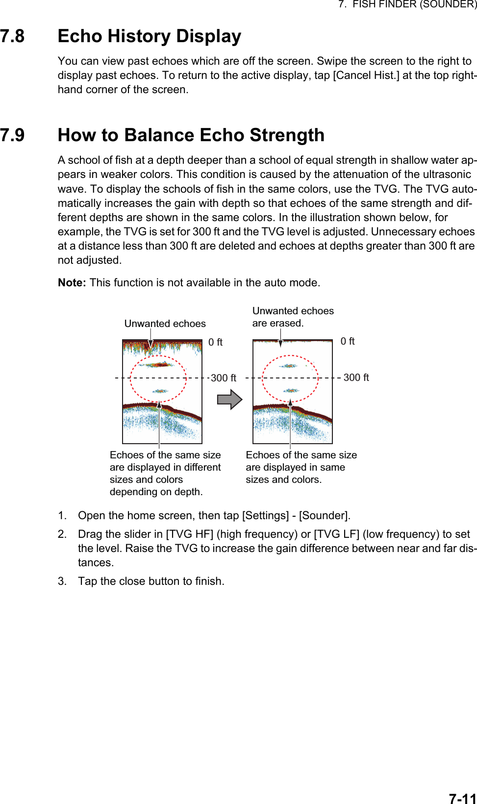 7.  FISH FINDER (SOUNDER)7-117.8 Echo History DisplayYou can view past echoes which are off the screen. Swipe the screen to the right to display past echoes. To return to the active display, tap [Cancel Hist.] at the top right-hand corner of the screen.7.9 How to Balance Echo StrengthA school of fish at a depth deeper than a school of equal strength in shallow water ap-pears in weaker colors. This condition is caused by the attenuation of the ultrasonic wave. To display the schools of fish in the same colors, use the TVG. The TVG auto-matically increases the gain with depth so that echoes of the same strength and dif-ferent depths are shown in the same colors. In the illustration shown below, for example, the TVG is set for 300 ft and the TVG level is adjusted. Unnecessary echoes at a distance less than 300 ft are deleted and echoes at depths greater than 300 ft are not adjusted.Note: This function is not available in the auto mode.1. Open the home screen, then tap [Settings] - [Sounder].2. Drag the slider in [TVG HF] (high frequency) or [TVG LF] (low frequency) to set the level. Raise the TVG to increase the gain difference between near and far dis-tances.3. Tap the close button to finish.Unwanted echoesUnwanted echoes are erased.Echoes of the same size are displayed in different sizes and colors depending on depth.Echoes of the same size are displayed in same sizes and colors.0 ft300 ft 300 ft0 ft