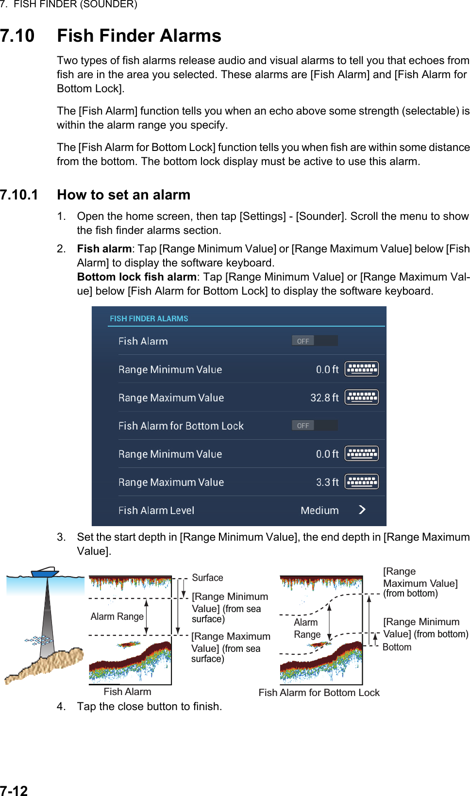 7.  FISH FINDER (SOUNDER)7-127.10 Fish Finder AlarmsTwo types of fish alarms release audio and visual alarms to tell you that echoes from fish are in the area you selected. These alarms are [Fish Alarm] and [Fish Alarm for Bottom Lock].The [Fish Alarm] function tells you when an echo above some strength (selectable) is within the alarm range you specify.The [Fish Alarm for Bottom Lock] function tells you when fish are within some distance from the bottom. The bottom lock display must be active to use this alarm.7.10.1 How to set an alarm1. Open the home screen, then tap [Settings] - [Sounder]. Scroll the menu to show the fish finder alarms section.2. Fish alarm: Tap [Range Minimum Value] or [Range Maximum Value] below [Fish Alarm] to display the software keyboard.Bottom lock fish alarm: Tap [Range Minimum Value] or [Range Maximum Val-ue] below [Fish Alarm for Bottom Lock] to display the software keyboard.3. Set the start depth in [Range Minimum Value], the end depth in [Range Maximum Value].4. Tap the close button to finish.[Range Minimum Value] (from sea surface)[Range Maximum Value] (from sea surface)[Range Maximum Value] (from bottom)[Range Minimum Value] (from bottom)Fish Alarm for Bottom LockAlarm RangeFish AlarmSurfaceBottomAlarm RangeAlarm RangeAlarm RFish