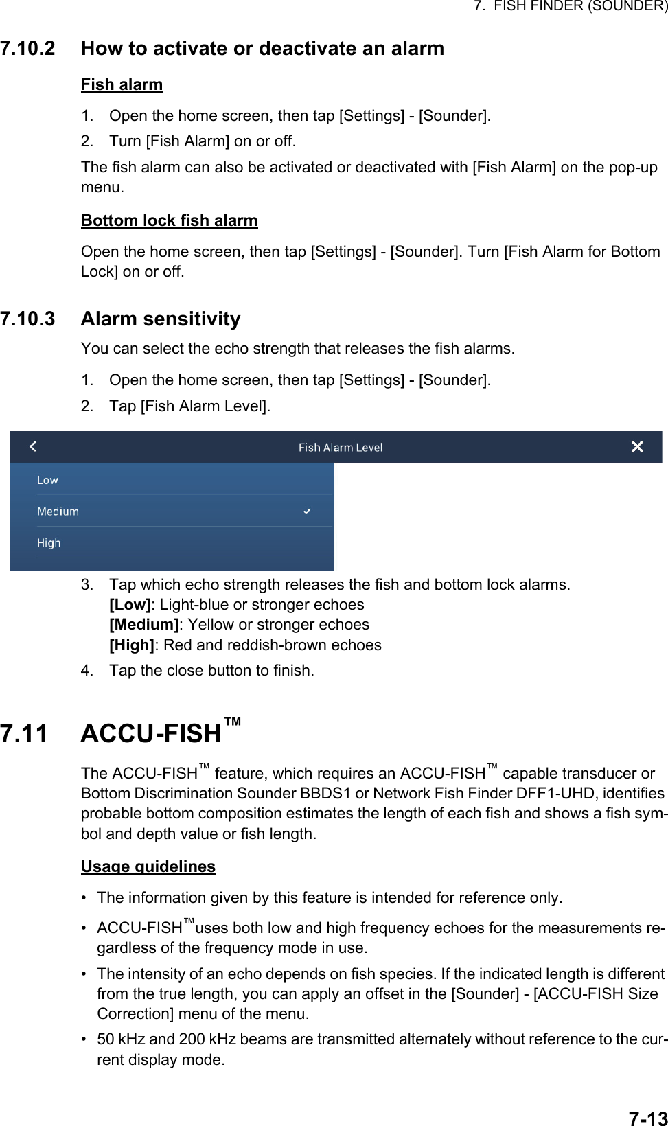 7.  FISH FINDER (SOUNDER)7-137.10.2 How to activate or deactivate an alarmFish alarm1. Open the home screen, then tap [Settings] - [Sounder].2. Turn [Fish Alarm] on or off.The fish alarm can also be activated or deactivated with [Fish Alarm] on the pop-up menu.Bottom lock fish alarmOpen the home screen, then tap [Settings] - [Sounder]. Turn [Fish Alarm for Bottom Lock] on or off.7.10.3 Alarm sensitivityYou can select the echo strength that releases the fish alarms.1. Open the home screen, then tap [Settings] - [Sounder].2. Tap [Fish Alarm Level].3. Tap which echo strength releases the fish and bottom lock alarms.[Low]: Light-blue or stronger echoes[Medium]: Yellow or stronger echoes[High]: Red and reddish-brown echoes4. Tap the close button to finish.7.11 ACCU-FISH™The ACCU-FISH™ feature, which requires an ACCU-FISH™ capable transducer or Bottom Discrimination Sounder BBDS1 or Network Fish Finder DFF1-UHD, identifies probable bottom composition estimates the length of each fish and shows a fish sym-bol and depth value or fish length. Usage guidelines•  The information given by this feature is intended for reference only.• ACCU-FISH™uses both low and high frequency echoes for the measurements re-gardless of the frequency mode in use.•  The intensity of an echo depends on fish species. If the indicated length is different from the true length, you can apply an offset in the [Sounder] - [ACCU-FISH Size Correction] menu of the menu.•  50 kHz and 200 kHz beams are transmitted alternately without reference to the cur-rent display mode.