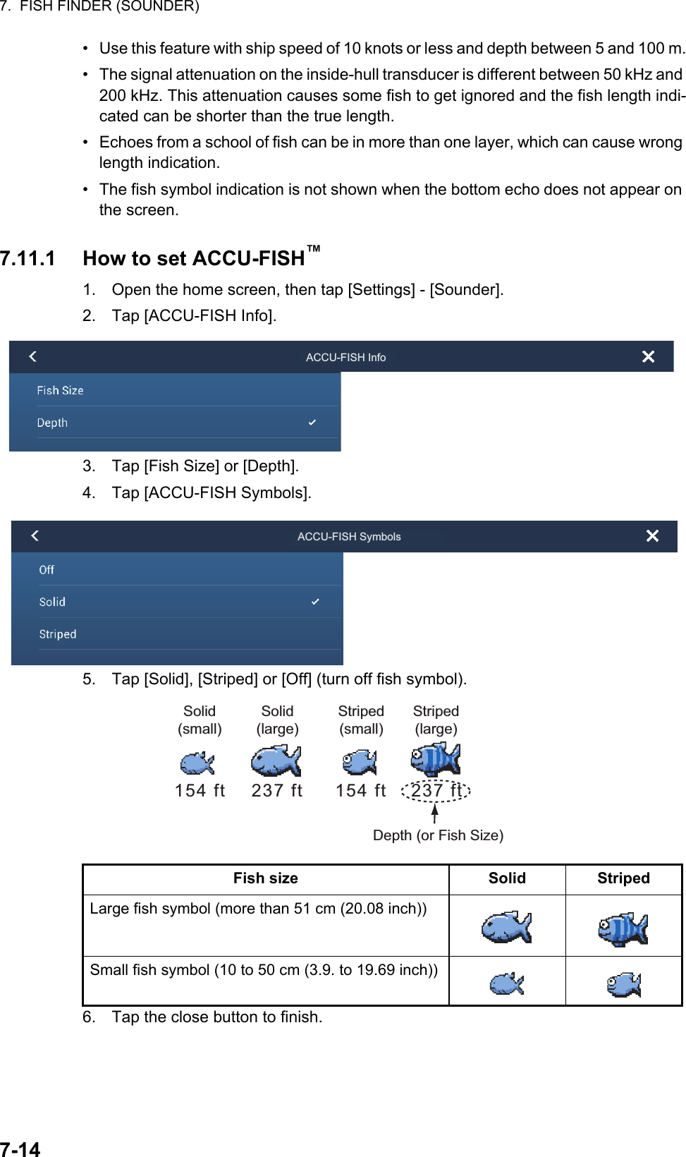7.  FISH FINDER (SOUNDER)7-14•  Use this feature with ship speed of 10 knots or less and depth between 5 and 100 m.•  The signal attenuation on the inside-hull transducer is different between 50 kHz and 200 kHz. This attenuation causes some fish to get ignored and the fish length indi-cated can be shorter than the true length.•  Echoes from a school of fish can be in more than one layer, which can cause wrong length indication.•  The fish symbol indication is not shown when the bottom echo does not appear on the screen.7.11.1 How to set ACCU-FISH™1. Open the home screen, then tap [Settings] - [Sounder].2. Tap [ACCU-FISH Info].3. Tap [Fish Size] or [Depth].4. Tap [ACCU-FISH Symbols].5. Tap [Solid], [Striped] or [Off] (turn off fish symbol).6. Tap the close button to finish.Fish size Solid StripedLarge fish symbol (more than 51 cm (20.08 inch))Small fish symbol (10 to 50 cm (3.9. to 19.69 inch))ACCU-FISH InfoACCU-FISH SymbolsDepth (or Fish Size)Solid (small)237 ft154 ft 237 ft154 ftSolid (large)Striped (small)Striped (large)