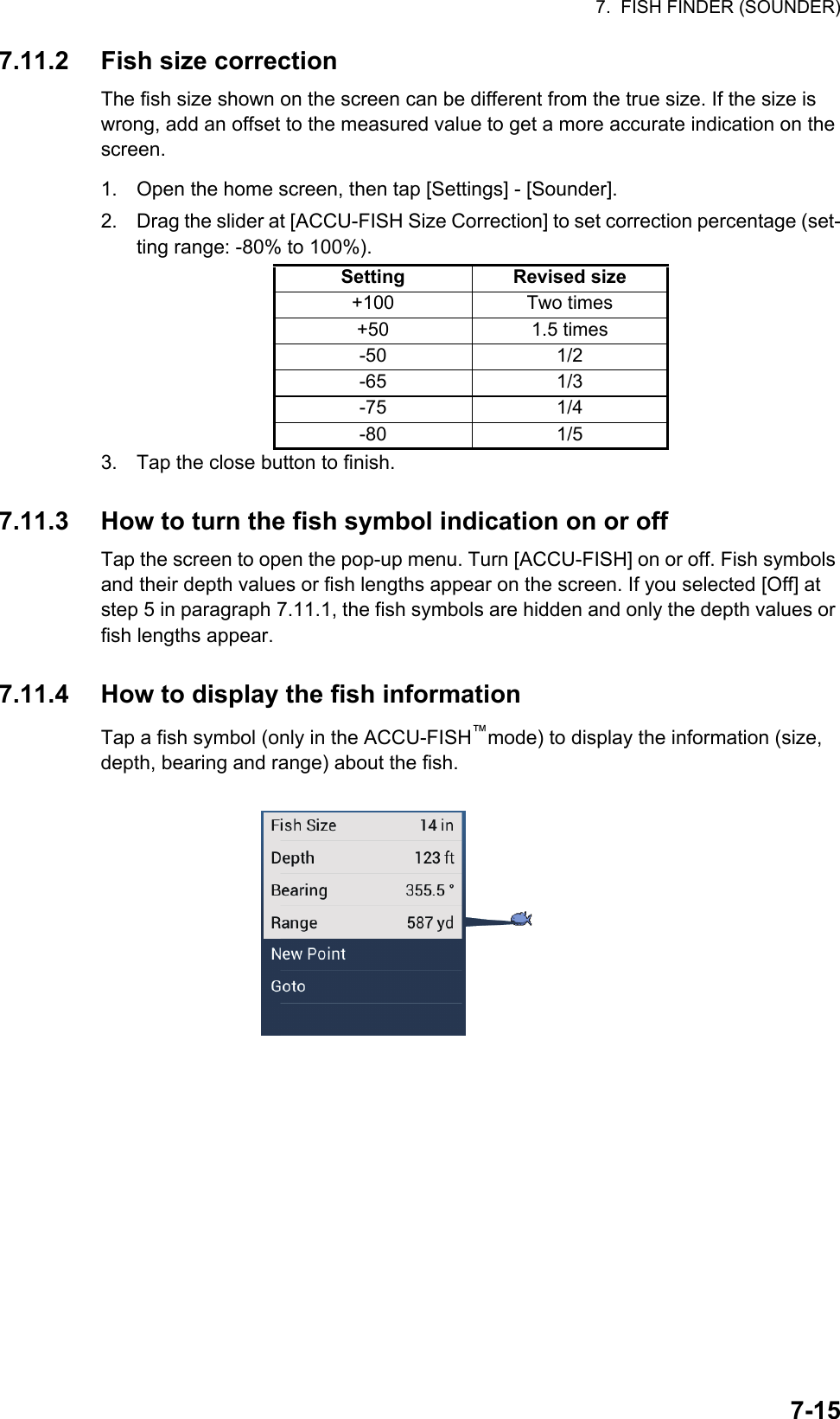 7.  FISH FINDER (SOUNDER)7-157.11.2 Fish size correctionThe fish size shown on the screen can be different from the true size. If the size is wrong, add an offset to the measured value to get a more accurate indication on the screen.1. Open the home screen, then tap [Settings] - [Sounder].2. Drag the slider at [ACCU-FISH Size Correction] to set correction percentage (set-ting range: -80% to 100%).3. Tap the close button to finish.7.11.3 How to turn the fish symbol indication on or offTap the screen to open the pop-up menu. Turn [ACCU-FISH] on or off. Fish symbols and their depth values or fish lengths appear on the screen. If you selected [Off] at step 5 in paragraph 7.11.1, the fish symbols are hidden and only the depth values or fish lengths appear.7.11.4 How to display the fish informationTap a fish symbol (only in the ACCU-FISH™mode) to display the information (size, depth, bearing and range) about the fish.Setting Revised size+100 Two times+50 1.5 times-50 1/2-65 1/3-75 1/4-80 1/5