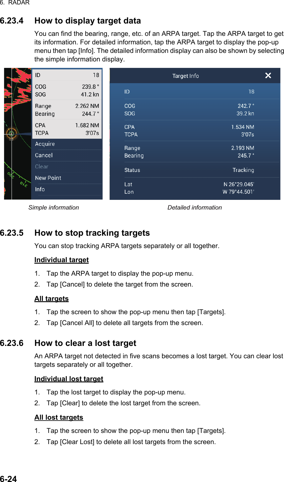 6.  RADAR6-246.23.4 How to display target dataYou can find the bearing, range, etc. of an ARPA target. Tap the ARPA target to get its information. For detailed information, tap the ARPA target to display the pop-up menu then tap [Info]. The detailed information display can also be shown by selecting the simple information display.6.23.5 How to stop tracking targetsYou can stop tracking ARPA targets separately or all together.Individual target1. Tap the ARPA target to display the pop-up menu.2. Tap [Cancel] to delete the target from the screen.All targets1. Tap the screen to show the pop-up menu then tap [Targets].2. Tap [Cancel All] to delete all targets from the screen.6.23.6 How to clear a lost targetAn ARPA target not detected in five scans becomes a lost target. You can clear lost targets separately or all together.Individual lost target1. Tap the lost target to display the pop-up menu.2. Tap [Clear] to delete the lost target from the screen.All lost targets1. Tap the screen to show the pop-up menu then tap [Targets].2. Tap [Clear Lost] to delete all lost targets from the screen.Simple information Detailed informationS