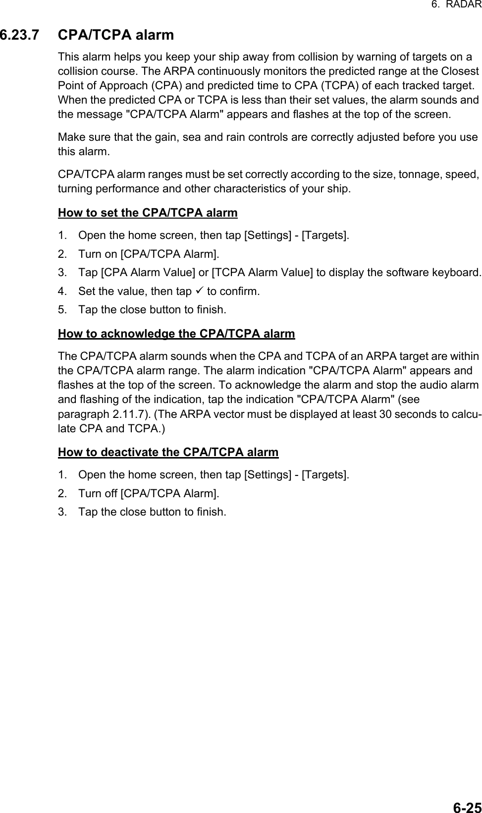 6.  RADAR6-256.23.7 CPA/TCPA alarmThis alarm helps you keep your ship away from collision by warning of targets on a collision course. The ARPA continuously monitors the predicted range at the Closest Point of Approach (CPA) and predicted time to CPA (TCPA) of each tracked target. When the predicted CPA or TCPA is less than their set values, the alarm sounds and the message &quot;CPA/TCPA Alarm&quot; appears and flashes at the top of the screen.Make sure that the gain, sea and rain controls are correctly adjusted before you use this alarm.CPA/TCPA alarm ranges must be set correctly according to the size, tonnage, speed, turning performance and other characteristics of your ship.How to set the CPA/TCPA alarm1. Open the home screen, then tap [Settings] - [Targets].2. Turn on [CPA/TCPA Alarm].3. Tap [CPA Alarm Value] or [TCPA Alarm Value] to display the software keyboard.4. Set the value, then tap  to confirm.5. Tap the close button to finish.How to acknowledge the CPA/TCPA alarmThe CPA/TCPA alarm sounds when the CPA and TCPA of an ARPA target are within the CPA/TCPA alarm range. The alarm indication &quot;CPA/TCPA Alarm&quot; appears and flashes at the top of the screen. To acknowledge the alarm and stop the audio alarm and flashing of the indication, tap the indication &quot;CPA/TCPA Alarm&quot; (see paragraph 2.11.7). (The ARPA vector must be displayed at least 30 seconds to calcu-late CPA and TCPA.)How to deactivate the CPA/TCPA alarm1. Open the home screen, then tap [Settings] - [Targets].2. Turn off [CPA/TCPA Alarm].3. Tap the close button to finish.