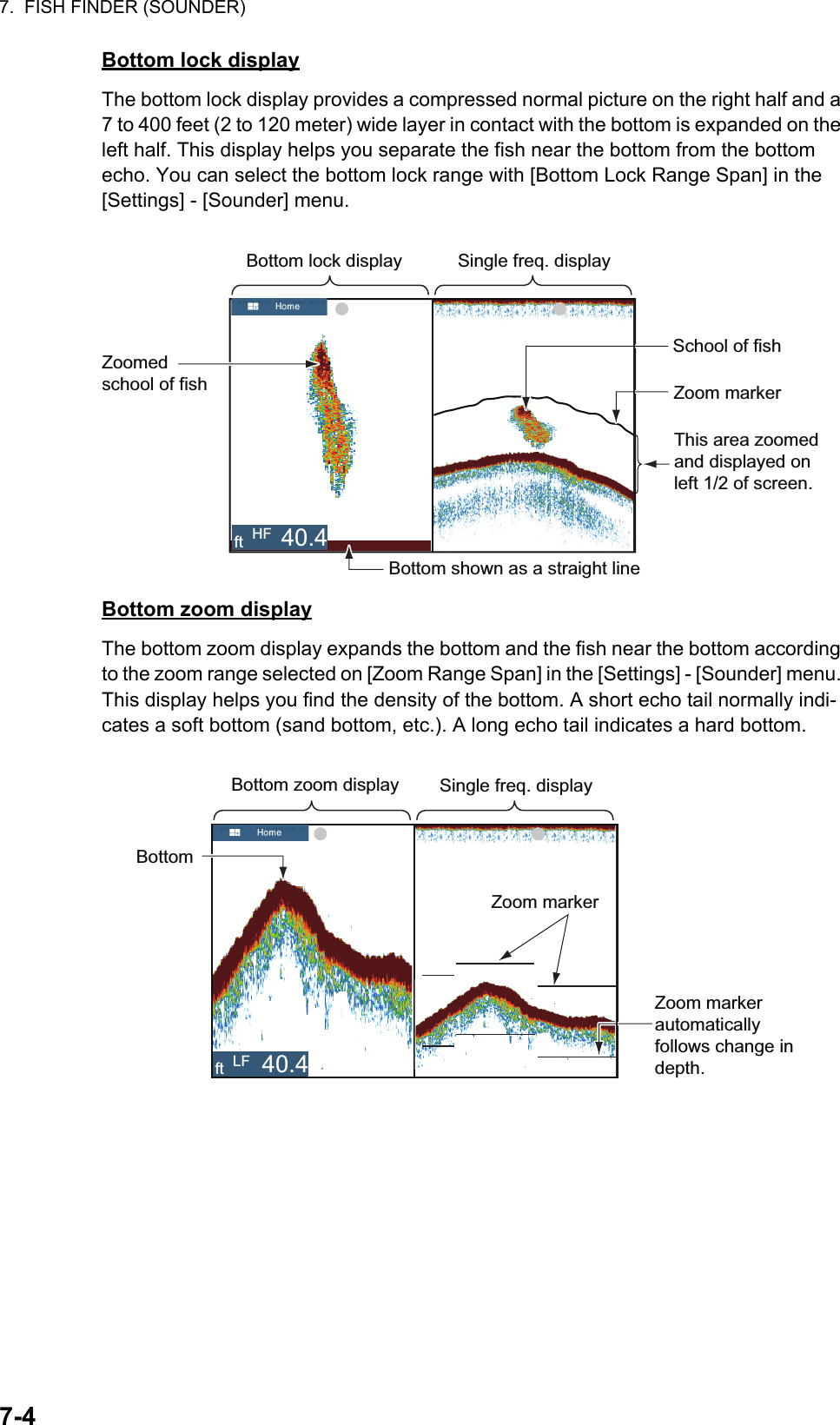7.  FISH FINDER (SOUNDER)7-4Bottom lock displayThe bottom lock display provides a compressed normal picture on the right half and a 7 to 400 feet (2 to 120 meter) wide layer in contact with the bottom is expanded on the left half. This display helps you separate the fish near the bottom from the bottom echo. You can select the bottom lock range with [Bottom Lock Range Span] in the [Settings] - [Sounder] menu.Bottom zoom displayThe bottom zoom display expands the bottom and the fish near the bottom according to the zoom range selected on [Zoom Range Span] in the [Settings] - [Sounder] menu. This display helps you find the density of the bottom. A short echo tail normally indi-cates a soft bottom (sand bottom, etc.). A long echo tail indicates a hard bottom.Zoomed school of fishBottom lock display Single freq. displayZoom markerSchool of fishThis area zoomed and displayed on left 1/2 of screen.Bottom shown as a straight lineft HF 40.4Zoom marker automatically follows change in depth.Bottom zoom displayBottomSingle freq. displayZoom markerft LF 40.4