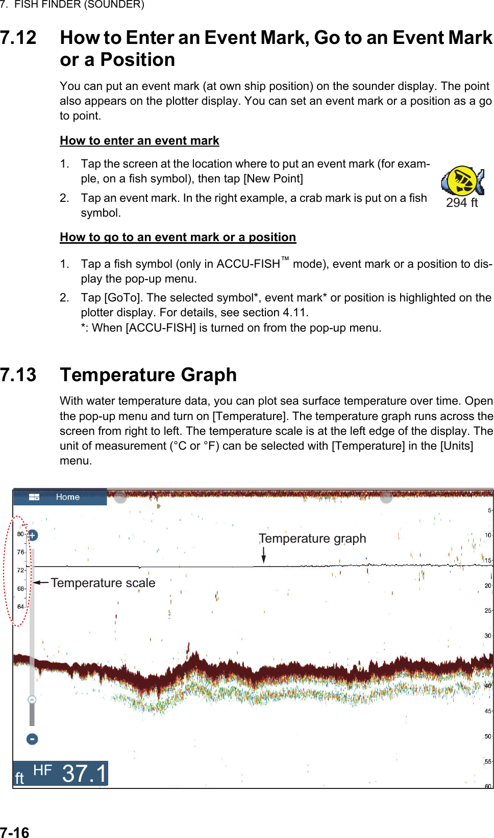 7.  FISH FINDER (SOUNDER)7-167.12 How to Enter an Event Mark, Go to an Event Mark or a PositionYou can put an event mark (at own ship position) on the sounder display. The point also appears on the plotter display. You can set an event mark or a position as a go to point.How to enter an event mark1. Tap the screen at the location where to put an event mark (for exam-ple, on a fish symbol), then tap [New Point]2. Tap an event mark. In the right example, a crab mark is put on a fish symbol.How to go to an event mark or a position1. Tap a fish symbol (only in ACCU-FISH™ mode), event mark or a position to dis-play the pop-up menu.2. Tap [GoTo]. The selected symbol*, event mark* or position is highlighted on the plotter display. For details, see section 4.11.*: When [ACCU-FISH] is turned on from the pop-up menu. 7.13 Temperature GraphWith water temperature data, you can plot sea surface temperature over time. Open the pop-up menu and turn on [Temperature]. The temperature graph runs across the screen from right to left. The temperature scale is at the left edge of the display. The unit of measurement (°C or °F) can be selected with [Temperature] in the [Units] menu.294 ftTemperature graphTemperature scaleft HF 37.1