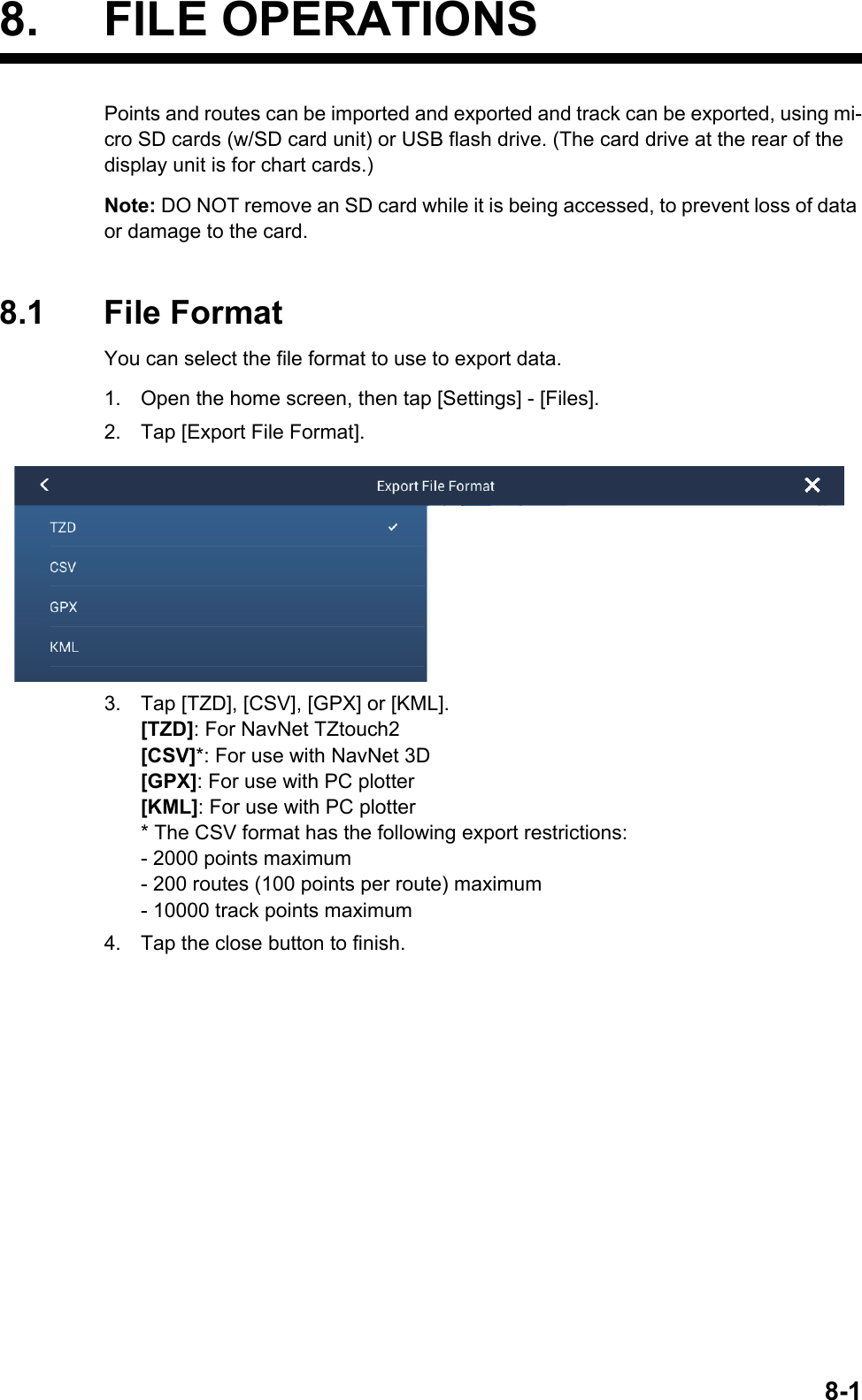 8-18. FILE OPERATIONSPoints and routes can be imported and exported and track can be exported, using mi-cro SD cards (w/SD card unit) or USB flash drive. (The card drive at the rear of the display unit is for chart cards.)Note: DO NOT remove an SD card while it is being accessed, to prevent loss of data or damage to the card.8.1 File FormatYou can select the file format to use to export data.1. Open the home screen, then tap [Settings] - [Files].2. Tap [Export File Format].3. Tap [TZD], [CSV], [GPX] or [KML].[TZD]: For NavNet TZtouch2[CSV]*: For use with NavNet 3D[GPX]: For use with PC plotter[KML]: For use with PC plotter* The CSV format has the following export restrictions:- 2000 points maximum- 200 routes (100 points per route) maximum- 10000 track points maximum4. Tap the close button to finish.