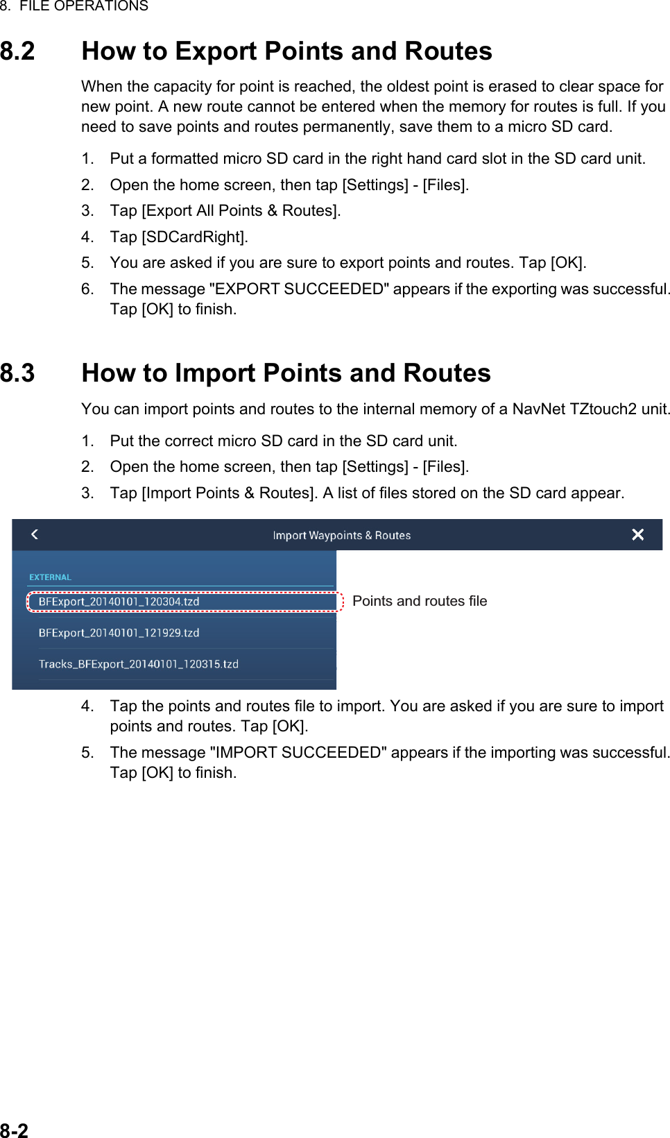 8.  FILE OPERATIONS8-28.2 How to Export Points and RoutesWhen the capacity for point is reached, the oldest point is erased to clear space for new point. A new route cannot be entered when the memory for routes is full. If you need to save points and routes permanently, save them to a micro SD card.1. Put a formatted micro SD card in the right hand card slot in the SD card unit.2. Open the home screen, then tap [Settings] - [Files].3. Tap [Export All Points &amp; Routes].4. Tap [SDCardRight].5. You are asked if you are sure to export points and routes. Tap [OK].6. The message &quot;EXPORT SUCCEEDED&quot; appears if the exporting was successful. Tap [OK] to finish.8.3 How to Import Points and RoutesYou can import points and routes to the internal memory of a NavNet TZtouch2 unit.1. Put the correct micro SD card in the SD card unit.2. Open the home screen, then tap [Settings] - [Files].3. Tap [Import Points &amp; Routes]. A list of files stored on the SD card appear.4. Tap the points and routes file to import. You are asked if you are sure to import points and routes. Tap [OK].5. The message &quot;IMPORT SUCCEEDED&quot; appears if the importing was successful. Tap [OK] to finish.Points and routes file