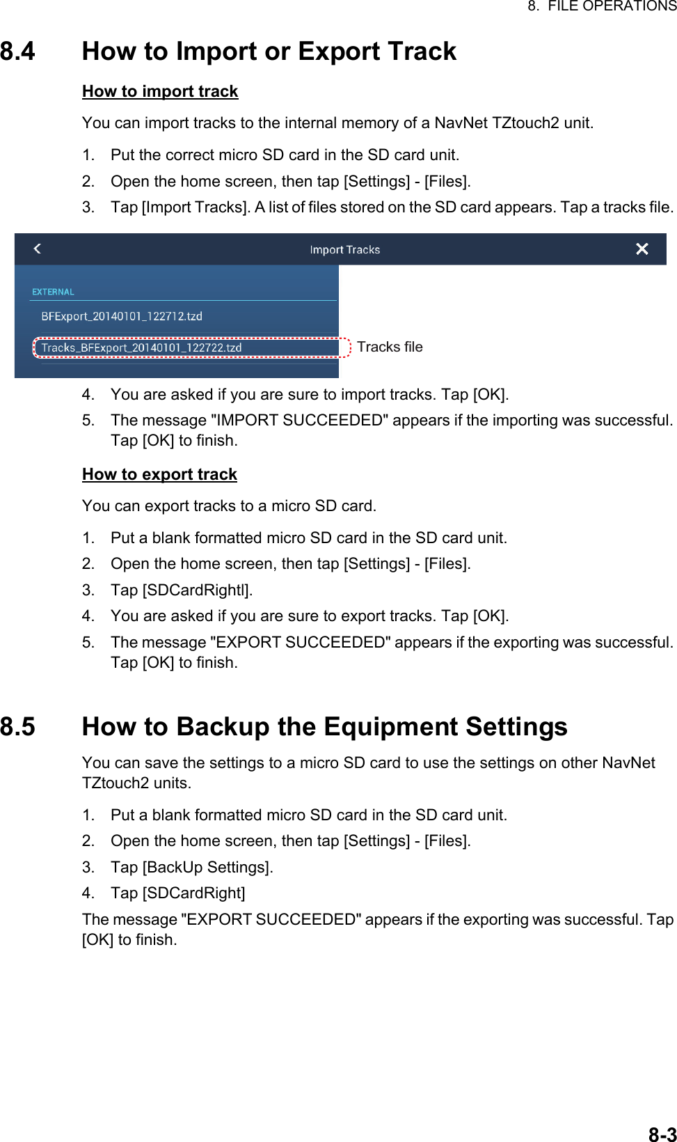 8.  FILE OPERATIONS8-38.4 How to Import or Export TrackHow to import trackYou can import tracks to the internal memory of a NavNet TZtouch2 unit.1. Put the correct micro SD card in the SD card unit.2. Open the home screen, then tap [Settings] - [Files].3. Tap [Import Tracks]. A list of files stored on the SD card appears. Tap a tracks file. 4. You are asked if you are sure to import tracks. Tap [OK].5. The message &quot;IMPORT SUCCEEDED&quot; appears if the importing was successful. Tap [OK] to finish.How to export trackYou can export tracks to a micro SD card.1. Put a blank formatted micro SD card in the SD card unit.2. Open the home screen, then tap [Settings] - [Files].3. Tap [SDCardRightl].4. You are asked if you are sure to export tracks. Tap [OK].5. The message &quot;EXPORT SUCCEEDED&quot; appears if the exporting was successful. Tap [OK] to finish.8.5 How to Backup the Equipment SettingsYou can save the settings to a micro SD card to use the settings on other NavNetTZtouch2 units.1. Put a blank formatted micro SD card in the SD card unit.2. Open the home screen, then tap [Settings] - [Files].3. Tap [BackUp Settings].4. Tap [SDCardRight]The message &quot;EXPORT SUCCEEDED&quot; appears if the exporting was successful. Tap [OK] to finish.Tracks fileTracks file