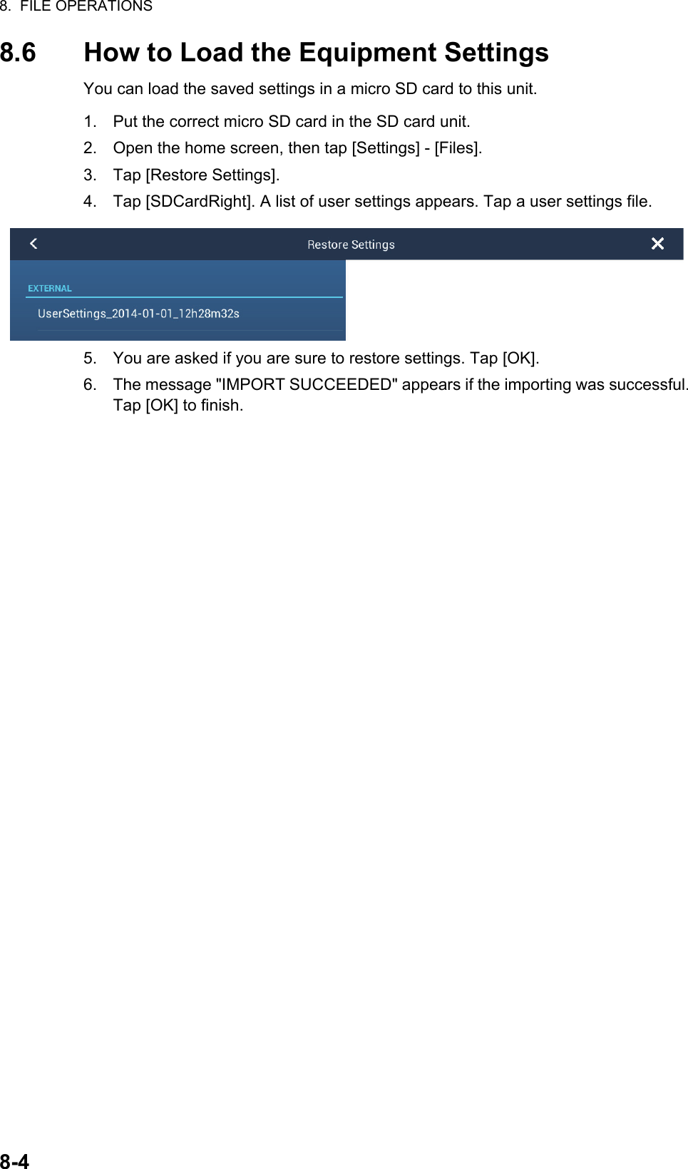 8.  FILE OPERATIONS8-48.6 How to Load the Equipment SettingsYou can load the saved settings in a micro SD card to this unit.1. Put the correct micro SD card in the SD card unit.2. Open the home screen, then tap [Settings] - [Files].3. Tap [Restore Settings].4. Tap [SDCardRight]. A list of user settings appears. Tap a user settings file.5. You are asked if you are sure to restore settings. Tap [OK].6. The message &quot;IMPORT SUCCEEDED&quot; appears if the importing was successful. Tap [OK] to finish.