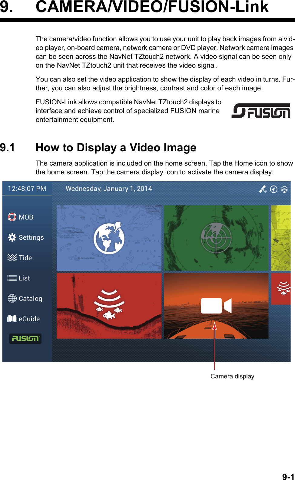 9-19. CAMERA/VIDEO/FUSION-LinkThe camera/video function allows you to use your unit to play back images from a vid-eo player, on-board camera, network camera or DVD player. Network camera images can be seen across the NavNet TZtouch2 network. A video signal can be seen only on the NavNet TZtouch2 unit that receives the video signal.You can also set the video application to show the display of each video in turns. Fur-ther, you can also adjust the brightness, contrast and color of each image.FUSION-Link allows compatible NavNet TZtouch2 displays to interface and achieve control of specialized FUSION marine entertainment equipment.9.1 How to Display a Video ImageThe camera application is included on the home screen. Tap the Home icon to show the home screen. Tap the camera display icon to activate the camera display.Camera display