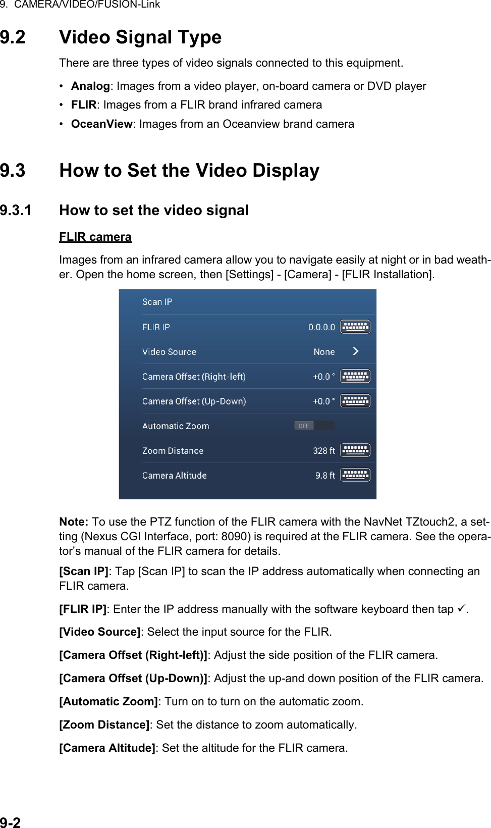 9.  CAMERA/VIDEO/FUSION-Link9-29.2 Video Signal TypeThere are three types of video signals connected to this equipment.•  Analog: Images from a video player, on-board camera or DVD player•  FLIR: Images from a FLIR brand infrared camera•  OceanView: Images from an Oceanview brand camera9.3 How to Set the Video Display9.3.1 How to set the video signalFLIR cameraImages from an infrared camera allow you to navigate easily at night or in bad weath-er. Open the home screen, then [Settings] - [Camera] - [FLIR Installation].Note: To use the PTZ function of the FLIR camera with the NavNet TZtouch2, a set-ting (Nexus CGI Interface, port: 8090) is required at the FLIR camera. See the opera-tor’s manual of the FLIR camera for details.[Scan IP]: Tap [Scan IP] to scan the IP address automatically when connecting an FLIR camera.[FLIR IP]: Enter the IP address manually with the software keyboard then tap .[Video Source]: Select the input source for the FLIR.[Camera Offset (Right-left)]: Adjust the side position of the FLIR camera.[Camera Offset (Up-Down)]: Adjust the up-and down position of the FLIR camera.[Automatic Zoom]: Turn on to turn on the automatic zoom.[Zoom Distance]: Set the distance to zoom automatically.[Camera Altitude]: Set the altitude for the FLIR camera.