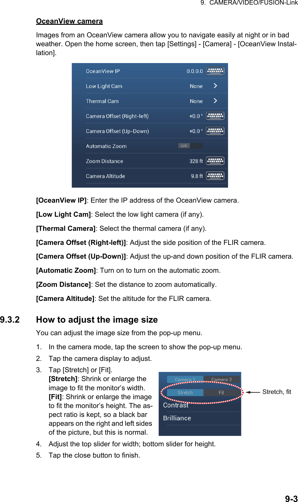 9.  CAMERA/VIDEO/FUSION-Link9-3OceanView cameraImages from an OceanView camera allow you to navigate easily at night or in bad weather. Open the home screen, then tap [Settings] - [Camera] - [OceanView Instal-lation].[OceanView IP]: Enter the IP address of the OceanView camera.[Low Light Cam]: Select the low light camera (if any).[Thermal Camera]: Select the thermal camera (if any).[Camera Offset (Right-left)]: Adjust the side position of the FLIR camera.[Camera Offset (Up-Down)]: Adjust the up-and down position of the FLIR camera.[Automatic Zoom]: Turn on to turn on the automatic zoom.[Zoom Distance]: Set the distance to zoom automatically.[Camera Altitude]: Set the altitude for the FLIR camera.9.3.2 How to adjust the image sizeYou can adjust the image size from the pop-up menu.1. In the camera mode, tap the screen to show the pop-up menu.2. Tap the camera display to adjust.3. Tap [Stretch] or [Fit].[Stretch]: Shrink or enlarge the image to fit the monitor’s width.[Fit]: Shrink or enlarge the image to fit the monitor’s height. The as-pect ratio is kept, so a black bar appears on the right and left sides of the picture, but this is normal.4. Adjust the top slider for width; bottom slider for height.5. Tap the close button to finish.Stretch, fit