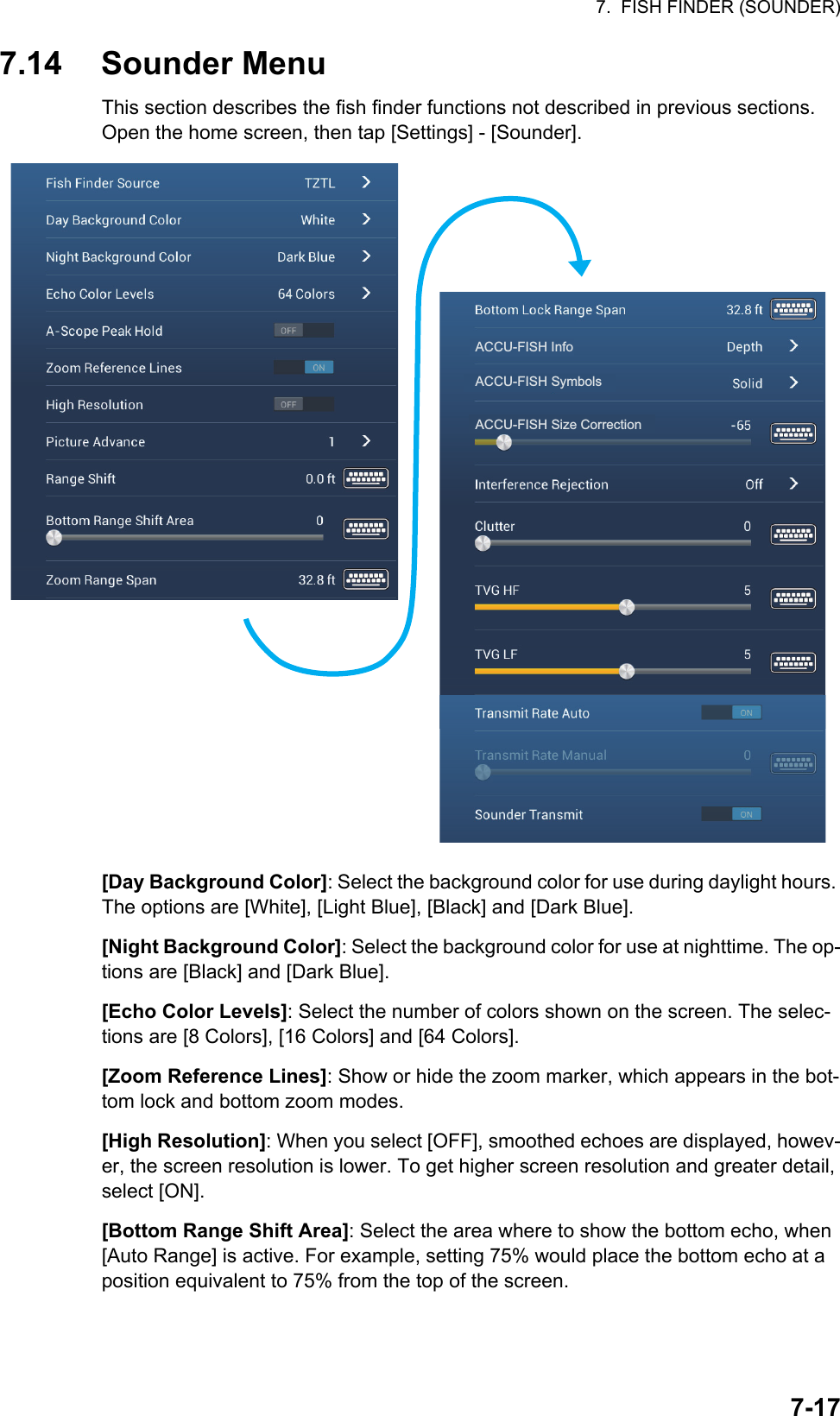 7.  FISH FINDER (SOUNDER)7-177.14 Sounder Menu This section describes the fish finder functions not described in previous sections. Open the home screen, then tap [Settings] - [Sounder].[Day Background Color]: Select the background color for use during daylight hours. The options are [White], [Light Blue], [Black] and [Dark Blue].[Night Background Color]: Select the background color for use at nighttime. The op-tions are [Black] and [Dark Blue].[Echo Color Levels]: Select the number of colors shown on the screen. The selec-tions are [8 Colors], [16 Colors] and [64 Colors].[Zoom Reference Lines]: Show or hide the zoom marker, which appears in the bot-tom lock and bottom zoom modes.[High Resolution]: When you select [OFF], smoothed echoes are displayed, howev-er, the screen resolution is lower. To get higher screen resolution and greater detail, select [ON].[Bottom Range Shift Area]: Select the area where to show the bottom echo, when [Auto Range] is active. For example, setting 75% would place the bottom echo at a position equivalent to 75% from the top of the screen.ACCU-FISH InfoACCU-FISH SymbolsACCU-FISH Size Correction