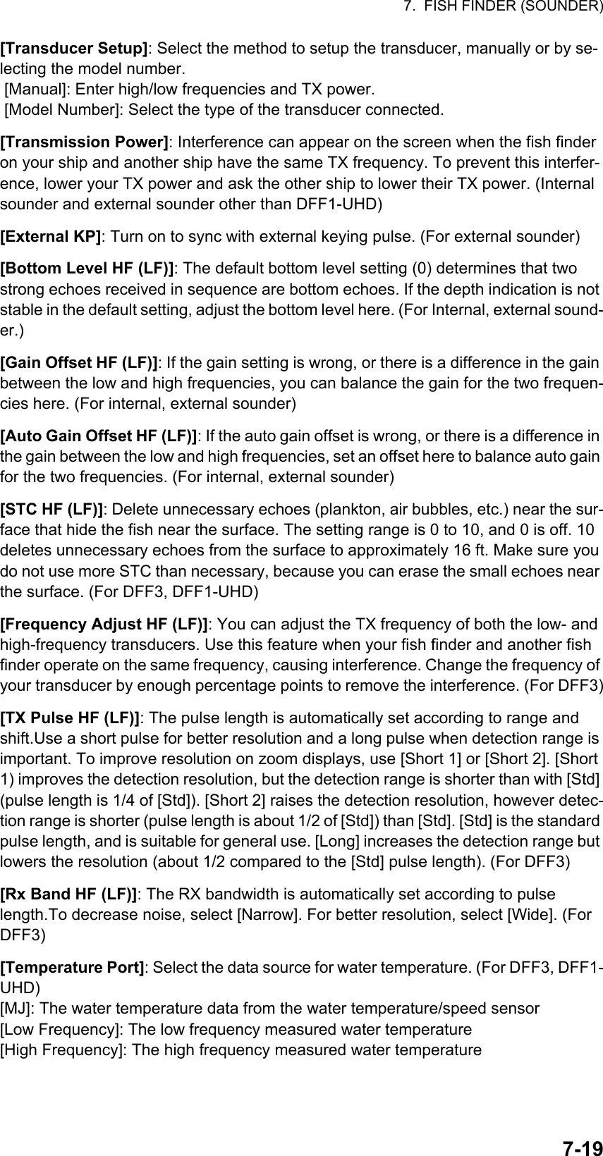 7.  FISH FINDER (SOUNDER)7-19[Transducer Setup]: Select the method to setup the transducer, manually or by se-lecting the model number. [Manual]: Enter high/low frequencies and TX power. [Model Number]: Select the type of the transducer connected.[Transmission Power]: Interference can appear on the screen when the fish finder on your ship and another ship have the same TX frequency. To prevent this interfer-ence, lower your TX power and ask the other ship to lower their TX power. (Internal sounder and external sounder other than DFF1-UHD)[External KP]: Turn on to sync with external keying pulse. (For external sounder)[Bottom Level HF (LF)]: The default bottom level setting (0) determines that two strong echoes received in sequence are bottom echoes. If the depth indication is not stable in the default setting, adjust the bottom level here. (For Internal, external sound-er.)[Gain Offset HF (LF)]: If the gain setting is wrong, or there is a difference in the gain between the low and high frequencies, you can balance the gain for the two frequen-cies here. (For internal, external sounder)[Auto Gain Offset HF (LF)]: If the auto gain offset is wrong, or there is a difference in the gain between the low and high frequencies, set an offset here to balance auto gain for the two frequencies. (For internal, external sounder)[STC HF (LF)]: Delete unnecessary echoes (plankton, air bubbles, etc.) near the sur-face that hide the fish near the surface. The setting range is 0 to 10, and 0 is off. 10 deletes unnecessary echoes from the surface to approximately 16 ft. Make sure you do not use more STC than necessary, because you can erase the small echoes near the surface. (For DFF3, DFF1-UHD)[Frequency Adjust HF (LF)]: You can adjust the TX frequency of both the low- and high-frequency transducers. Use this feature when your fish finder and another fish finder operate on the same frequency, causing interference. Change the frequency of your transducer by enough percentage points to remove the interference. (For DFF3)[TX Pulse HF (LF)]: The pulse length is automatically set according to range and shift.Use a short pulse for better resolution and a long pulse when detection range is important. To improve resolution on zoom displays, use [Short 1] or [Short 2]. [Short 1) improves the detection resolution, but the detection range is shorter than with [Std] (pulse length is 1/4 of [Std]). [Short 2] raises the detection resolution, however detec-tion range is shorter (pulse length is about 1/2 of [Std]) than [Std]. [Std] is the standard pulse length, and is suitable for general use. [Long] increases the detection range but lowers the resolution (about 1/2 compared to the [Std] pulse length). (For DFF3)[Rx Band HF (LF)]: The RX bandwidth is automatically set according to pulse length.To decrease noise, select [Narrow]. For better resolution, select [Wide]. (For DFF3)[Temperature Port]: Select the data source for water temperature. (For DFF3, DFF1-UHD)[MJ]: The water temperature data from the water temperature/speed sensor[Low Frequency]: The low frequency measured water temperature[High Frequency]: The high frequency measured water temperature