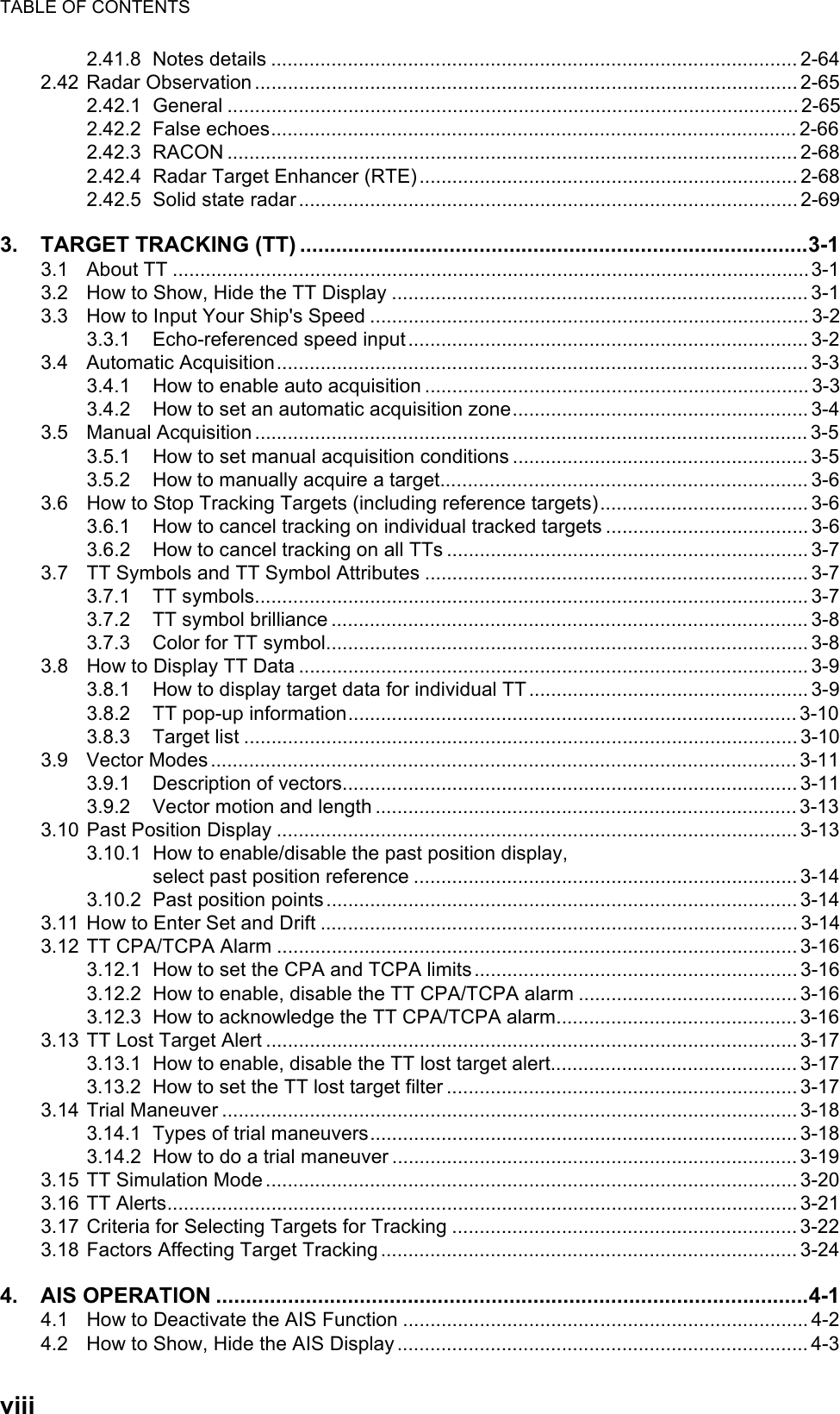 TABLE OF CONTENTSviii2.41.8 Notes details ................................................................................................ 2-642.42 Radar Observation ...................................................................................................2-652.42.1 General ........................................................................................................ 2-652.42.2 False echoes................................................................................................2-662.42.3 RACON ........................................................................................................ 2-682.42.4 Radar Target Enhancer (RTE).....................................................................2-682.42.5 Solid state radar...........................................................................................2-693. TARGET TRACKING (TT) .....................................................................................3-13.1 About TT ....................................................................................................................3-13.2 How to Show, Hide the TT Display ............................................................................ 3-13.3 How to Input Your Ship&apos;s Speed ................................................................................ 3-23.3.1 Echo-referenced speed input......................................................................... 3-23.4 Automatic Acquisition................................................................................................. 3-33.4.1 How to enable auto acquisition ......................................................................3-33.4.2 How to set an automatic acquisition zone...................................................... 3-43.5 Manual Acquisition ..................................................................................................... 3-53.5.1 How to set manual acquisition conditions ......................................................3-53.5.2 How to manually acquire a target................................................................... 3-63.6 How to Stop Tracking Targets (including reference targets)...................................... 3-63.6.1 How to cancel tracking on individual tracked targets ..................................... 3-63.6.2 How to cancel tracking on all TTs .................................................................. 3-73.7 TT Symbols and TT Symbol Attributes ...................................................................... 3-73.7.1 TT symbols..................................................................................................... 3-73.7.2 TT symbol brilliance ....................................................................................... 3-83.7.3 Color for TT symbol........................................................................................ 3-83.8 How to Display TT Data ............................................................................................. 3-93.8.1 How to display target data for individual TT ................................................... 3-93.8.2 TT pop-up information..................................................................................3-103.8.3 Target list ..................................................................................................... 3-103.9 Vector Modes...........................................................................................................3-113.9.1 Description of vectors................................................................................... 3-113.9.2 Vector motion and length .............................................................................3-133.10 Past Position Display ............................................................................................... 3-133.10.1 How to enable/disable the past position display,select past position reference ...................................................................... 3-143.10.2 Past position points ...................................................................................... 3-143.11 How to Enter Set and Drift .......................................................................................3-143.12 TT CPA/TCPA Alarm ............................................................................................... 3-163.12.1 How to set the CPA and TCPA limits...........................................................3-163.12.2 How to enable, disable the TT CPA/TCPA alarm ........................................3-163.12.3 How to acknowledge the TT CPA/TCPA alarm............................................3-163.13 TT Lost Target Alert ................................................................................................. 3-173.13.1 How to enable, disable the TT lost target alert............................................. 3-173.13.2 How to set the TT lost target filter ................................................................ 3-173.14 Trial Maneuver ......................................................................................................... 3-183.14.1 Types of trial maneuvers.............................................................................. 3-183.14.2 How to do a trial maneuver ..........................................................................3-193.15 TT Simulation Mode ................................................................................................. 3-203.16 TT Alerts...................................................................................................................3-213.17 Criteria for Selecting Targets for Tracking ............................................................... 3-223.18 Factors Affecting Target Tracking ............................................................................ 3-244. AIS OPERATION ...................................................................................................4-14.1 How to Deactivate the AIS Function .......................................................................... 4-24.2 How to Show, Hide the AIS Display ........................................................................... 4-3