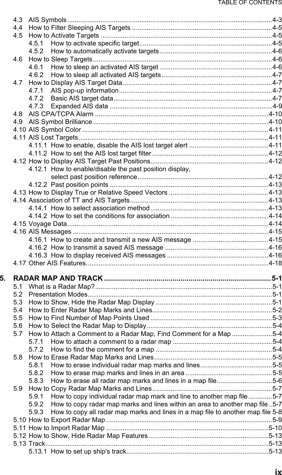 TABLE OF CONTENTSix4.3 AIS Symbols...............................................................................................................4-34.4 How to Filter Sleeping AIS Targets ............................................................................4-54.5 How to Activate Targets .............................................................................................4-54.5.1 How to activate specific target........................................................................4-54.5.2 How to automatically activate targets.............................................................4-64.6 How to Sleep Targets .................................................................................................4-64.6.1 How to sleep an activated AIS target .............................................................4-64.6.2 How to sleep all activated AIS targets............................................................4-74.7 How to Display AIS Target Data.................................................................................4-74.7.1 AIS pop-up information...................................................................................4-74.7.2 Basic AIS target data......................................................................................4-74.7.3 Expanded AIS data ........................................................................................4-94.8 AIS CPA/TCPA Alarm ..............................................................................................4-104.9 AIS Symbol Brilliance ...............................................................................................4-104.10 AIS Symbol Color .....................................................................................................4-114.11 AIS Lost Targets.......................................................................................................4-114.11.1 How to enable, disable the AIS lost target alert ...........................................4-114.11.2 How to set the AIS lost target filter ...............................................................4-124.12 How to Display AIS Target Past Positions................................................................4-124.12.1 How to enable/disable the past position display,select past position reference.......................................................................4-124.12.2 Past position points ......................................................................................4-134.13 How to Display True or Relative Speed Vectors ......................................................4-134.14 Association of TT and AIS Targets...........................................................................4-134.14.1 How to select association method................................................................4-134.14.2 How to set the conditions for association .....................................................4-144.15 Voyage Data.............................................................................................................4-144.16 AIS Messages ..........................................................................................................4-154.16.1 How to create and transmit a new AIS message .........................................4-154.16.2 How to transmit a saved AIS message ........................................................4-164.16.3 How to display received AIS messages .......................................................4-164.17 Other AIS Features...................................................................................................4-185. RADAR MAP AND TRACK ...................................................................................5-15.1 What is a Radar Map?................................................................................................5-15.2 Presentation Modes....................................................................................................5-15.3 How to Show, Hide the Radar Map Display ...............................................................5-15.4 How to Enter Radar Map Marks and Lines.................................................................5-25.5 How to Find Number of Map Points Used ..................................................................5-35.6 How to Select the Radar Map to Display....................................................................5-45.7 How to Attach a Comment to a Radar Map, Find Comment for a Map......................5-45.7.1 How to attach a comment to a radar map ......................................................5-45.7.2 How to find the comment for a map ...............................................................5-45.8 How to Erase Radar Map Marks and Lines................................................................5-55.8.1 How to erase individual radar map marks and lines.......................................5-55.8.2 How to erase map marks and lines in an area ...............................................5-55.8.3 How to erase all radar map marks and lines in a map file..............................5-65.9 How to Copy Radar Map Marks and Lines.................................................................5-75.9.1 How to copy individual radar map mark and line to another map file.............5-75.9.2 How to copy radar map marks and lines within an area to another map file..5-75.9.3 How to copy all radar map marks and lines in a map file to another map file 5-85.10 How to Export Radar Map ..........................................................................................5-95.11 How to Import Radar Map ........................................................................................5-105.12 How to Show, Hide Radar Map Features.................................................................5-135.13 Track.........................................................................................................................5-135.13.1 How to set up ship&apos;s track.............................................................................5-13