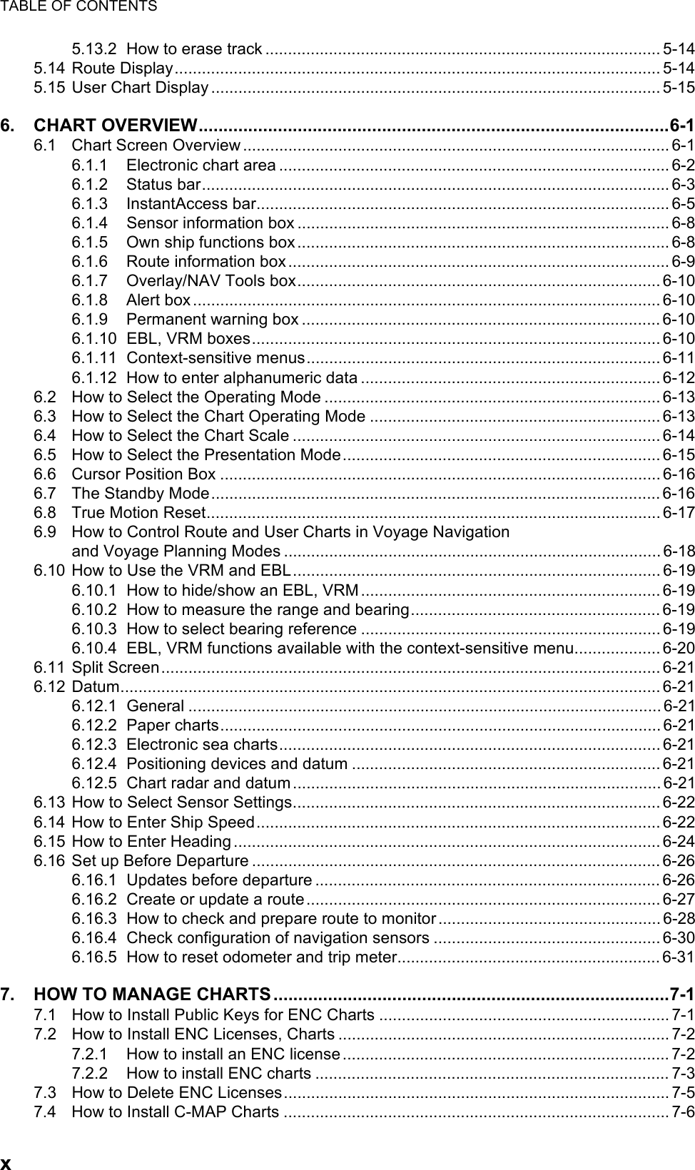 TABLE OF CONTENTSx5.13.2 How to erase track ....................................................................................... 5-145.14 Route Display........................................................................................................... 5-145.15 User Chart Display ................................................................................................... 5-156. CHART OVERVIEW...............................................................................................6-16.1 Chart Screen Overview .............................................................................................. 6-16.1.1 Electronic chart area ...................................................................................... 6-26.1.2 Status bar....................................................................................................... 6-36.1.3 InstantAccess bar........................................................................................... 6-56.1.4 Sensor information box .................................................................................. 6-86.1.5 Own ship functions box.................................................................................. 6-86.1.6 Route information box.................................................................................... 6-96.1.7 Overlay/NAV Tools box................................................................................ 6-106.1.8 Alert box....................................................................................................... 6-106.1.9 Permanent warning box ............................................................................... 6-106.1.10 EBL, VRM boxes.......................................................................................... 6-106.1.11 Context-sensitive menus.............................................................................. 6-116.1.12 How to enter alphanumeric data ..................................................................6-126.2 How to Select the Operating Mode .......................................................................... 6-136.3 How to Select the Chart Operating Mode ................................................................ 6-136.4 How to Select the Chart Scale ................................................................................. 6-146.5 How to Select the Presentation Mode...................................................................... 6-156.6 Cursor Position Box ................................................................................................. 6-166.7 The Standby Mode...................................................................................................6-166.8 True Motion Reset.................................................................................................... 6-176.9 How to Control Route and User Charts in Voyage Navigationand Voyage Planning Modes ...................................................................................6-186.10 How to Use the VRM and EBL.................................................................................6-196.10.1 How to hide/show an EBL, VRM.................................................................. 6-196.10.2 How to measure the range and bearing.......................................................6-196.10.3 How to select bearing reference ..................................................................6-196.10.4 EBL, VRM functions available with the context-sensitive menu...................6-206.11 Split Screen.............................................................................................................. 6-216.12 Datum.......................................................................................................................6-216.12.1 General ........................................................................................................ 6-216.12.2 Paper charts.................................................................................................6-216.12.3 Electronic sea charts.................................................................................... 6-216.12.4 Positioning devices and datum ....................................................................6-216.12.5 Chart radar and datum.................................................................................6-216.13 How to Select Sensor Settings................................................................................. 6-226.14 How to Enter Ship Speed.........................................................................................6-226.15 How to Enter Heading.............................................................................................. 6-246.16 Set up Before Departure .......................................................................................... 6-266.16.1 Updates before departure ............................................................................ 6-266.16.2 Create or update a route..............................................................................6-276.16.3 How to check and prepare route to monitor................................................. 6-286.16.4 Check configuration of navigation sensors .................................................. 6-306.16.5 How to reset odometer and trip meter..........................................................6-317. HOW TO MANAGE CHARTS ................................................................................7-17.1 How to Install Public Keys for ENC Charts ................................................................ 7-17.2 How to Install ENC Licenses, Charts ......................................................................... 7-27.2.1 How to install an ENC license........................................................................ 7-27.2.2 How to install ENC charts .............................................................................. 7-37.3 How to Delete ENC Licenses..................................................................................... 7-57.4 How to Install C-MAP Charts ..................................................................................... 7-6