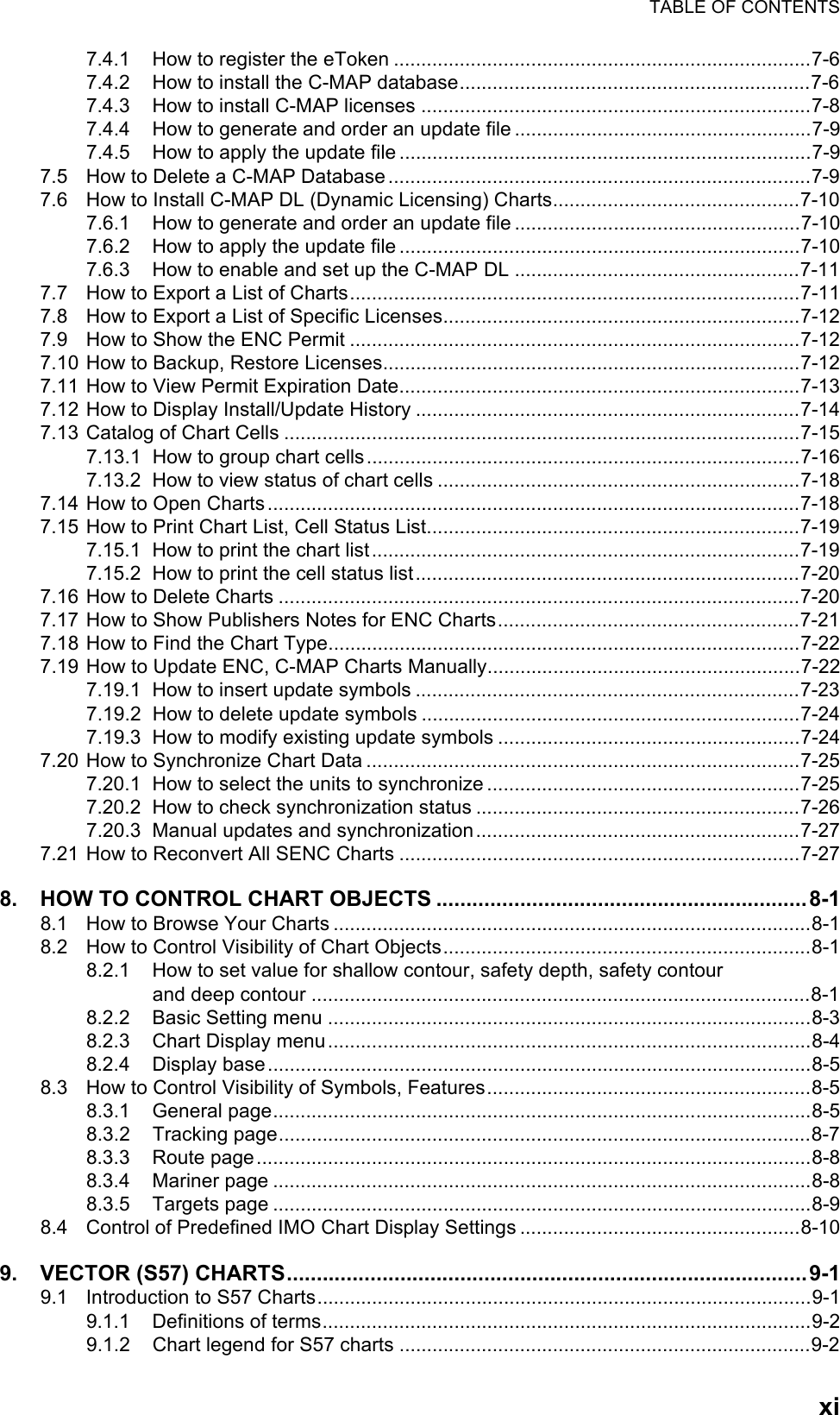 TABLE OF CONTENTSxi7.4.1 How to register the eToken ............................................................................7-67.4.2 How to install the C-MAP database................................................................7-67.4.3 How to install C-MAP licenses .......................................................................7-87.4.4 How to generate and order an update file ......................................................7-97.4.5 How to apply the update file...........................................................................7-97.5 How to Delete a C-MAP Database.............................................................................7-97.6 How to Install C-MAP DL (Dynamic Licensing) Charts.............................................7-107.6.1 How to generate and order an update file ....................................................7-107.6.2 How to apply the update file.........................................................................7-107.6.3 How to enable and set up the C-MAP DL ....................................................7-117.7 How to Export a List of Charts..................................................................................7-117.8 How to Export a List of Specific Licenses.................................................................7-127.9 How to Show the ENC Permit ..................................................................................7-127.10 How to Backup, Restore Licenses............................................................................7-127.11 How to View Permit Expiration Date.........................................................................7-137.12 How to Display Install/Update History ......................................................................7-147.13 Catalog of Chart Cells ..............................................................................................7-157.13.1 How to group chart cells...............................................................................7-167.13.2 How to view status of chart cells ..................................................................7-187.14 How to Open Charts.................................................................................................7-187.15 How to Print Chart List, Cell Status List....................................................................7-197.15.1 How to print the chart list..............................................................................7-197.15.2 How to print the cell status list......................................................................7-207.16 How to Delete Charts ...............................................................................................7-207.17 How to Show Publishers Notes for ENC Charts.......................................................7-217.18 How to Find the Chart Type......................................................................................7-227.19 How to Update ENC, C-MAP Charts Manually.........................................................7-227.19.1 How to insert update symbols ......................................................................7-237.19.2 How to delete update symbols .....................................................................7-247.19.3 How to modify existing update symbols .......................................................7-247.20 How to Synchronize Chart Data ...............................................................................7-257.20.1 How to select the units to synchronize .........................................................7-257.20.2 How to check synchronization status ...........................................................7-267.20.3 Manual updates and synchronization...........................................................7-277.21 How to Reconvert All SENC Charts .........................................................................7-278. HOW TO CONTROL CHART OBJECTS ..............................................................8-18.1 How to Browse Your Charts .......................................................................................8-18.2 How to Control Visibility of Chart Objects...................................................................8-18.2.1 How to set value for shallow contour, safety depth, safety contourand deep contour ...........................................................................................8-18.2.2 Basic Setting menu ........................................................................................8-38.2.3 Chart Display menu........................................................................................8-48.2.4 Display base...................................................................................................8-58.3 How to Control Visibility of Symbols, Features...........................................................8-58.3.1 General page..................................................................................................8-58.3.2 Tracking page.................................................................................................8-78.3.3 Route page.....................................................................................................8-88.3.4 Mariner page ..................................................................................................8-88.3.5 Targets page ..................................................................................................8-98.4 Control of Predefined IMO Chart Display Settings ...................................................8-109. VECTOR (S57) CHARTS.......................................................................................9-19.1 Introduction to S57 Charts..........................................................................................9-19.1.1 Definitions of terms.........................................................................................9-29.1.2 Chart legend for S57 charts ...........................................................................9-2