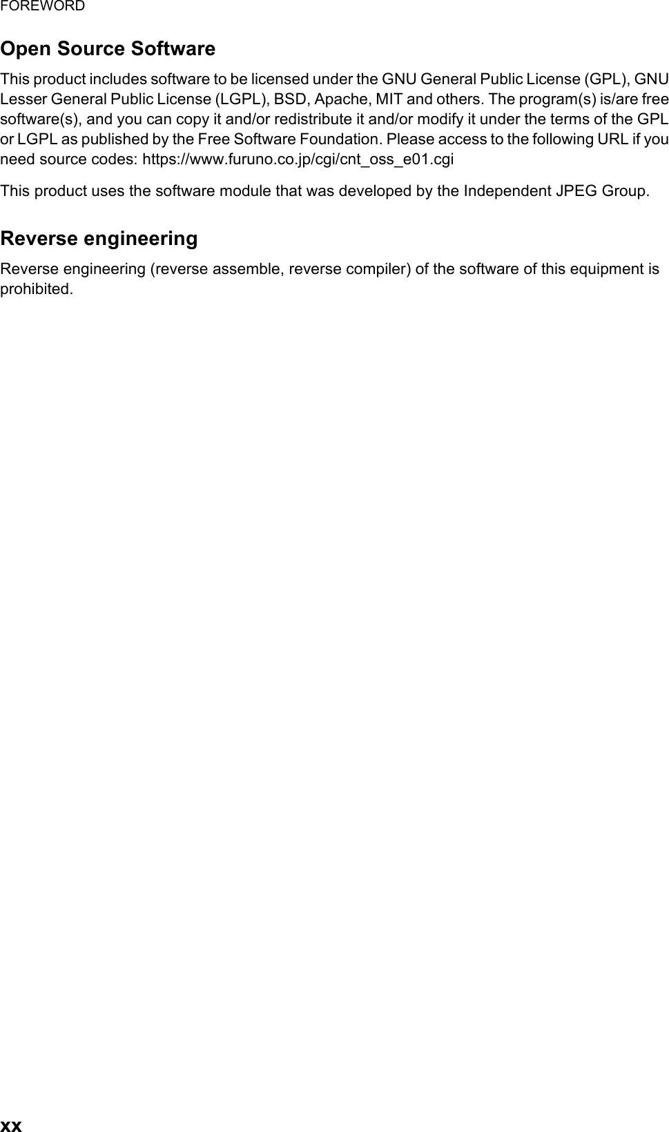 FOREWORDxxOpen Source SoftwareThis product includes software to be licensed under the GNU General Public License (GPL), GNU Lesser General Public License (LGPL), BSD, Apache, MIT and others. The program(s) is/are free software(s), and you can copy it and/or redistribute it and/or modify it under the terms of the GPL or LGPL as published by the Free Software Foundation. Please access to the following URL if you need source codes: https://www.furuno.co.jp/cgi/cnt_oss_e01.cgiThis product uses the software module that was developed by the Independent JPEG Group.Reverse engineeringReverse engineering (reverse assemble, reverse compiler) of the software of this equipment is prohibited.