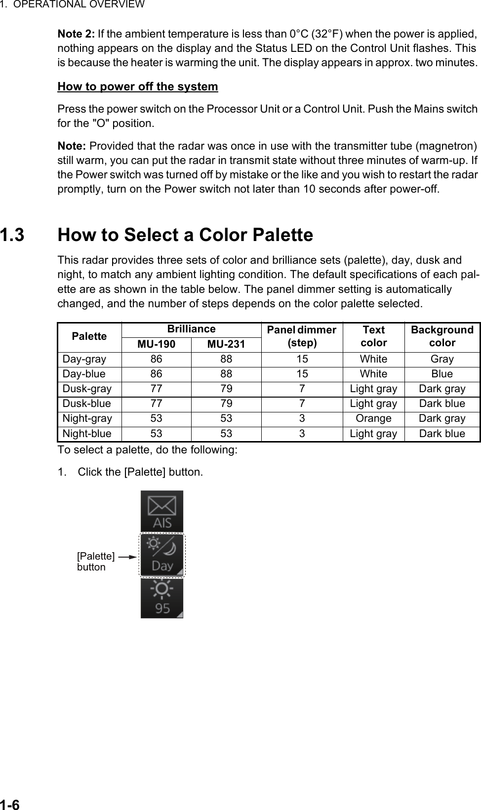1.  OPERATIONAL OVERVIEW1-6Note 2: If the ambient temperature is less than 0°C (32°F) when the power is applied, nothing appears on the display and the Status LED on the Control Unit flashes. This is because the heater is warming the unit. The display appears in approx. two minutes. How to power off the systemPress the power switch on the Processor Unit or a Control Unit. Push the Mains switch for the &quot;O&quot; position. Note: Provided that the radar was once in use with the transmitter tube (magnetron) still warm, you can put the radar in transmit state without three minutes of warm-up. If the Power switch was turned off by mistake or the like and you wish to restart the radar promptly, turn on the Power switch not later than 10 seconds after power-off.1.3 How to Select a Color PaletteThis radar provides three sets of color and brilliance sets (palette), day, dusk and night, to match any ambient lighting condition. The default specifications of each pal-ette are as shown in the table below. The panel dimmer setting is automatically changed, and the number of steps depends on the color palette selected.To select a palette, do the following:1. Click the [Palette] button.Palette Brilliance Panel dimmer (step)TextcolorBackgroundcolorMU-190 MU-231Day-gray 86 88 15 White GrayDay-blue 86 88 15 White BlueDusk-gray 77 79 7 Light gray Dark grayDusk-blue 77 79 7 Light gray Dark blueNight-gray 53 53 3 Orange Dark grayNight-blue 53 53 3 Light gray Dark blue [Palette] button