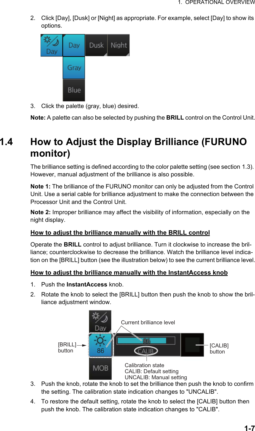 1.  OPERATIONAL OVERVIEW1-72. Click [Day], [Dusk] or [Night] as appropriate. For example, select [Day] to show its options.3. Click the palette (gray, blue) desired.Note: A palette can also be selected by pushing the BRILL control on the Control Unit.1.4 How to Adjust the Display Brilliance (FURUNO monitor)The brilliance setting is defined according to the color palette setting (see section 1.3). However, manual adjustment of the brilliance is also possible.Note 1: The brilliance of the FURUNO monitor can only be adjusted from the Control Unit. Use a serial cable for brilliance adjustment to make the connection between the Processor Unit and the Control Unit.Note 2: Improper brilliance may affect the visibility of information, especially on the night display.How to adjust the brilliance manually with the BRILL controlOperate the BRILL control to adjust brilliance. Turn it clockwise to increase the bril-liance; counterclockwise to decrease the brilliance. Watch the brilliance level indica-tion on the [BRILL] button (see the illustration below) to see the current brilliance level.How to adjust the brilliance manually with the InstantAccess knob1. Push the InstantAccess knob.2. Rotate the knob to select the [BRILL] button then push the knob to show the bril-liance adjustment window.3. Push the knob, rotate the knob to set the brilliance then push the knob to confirm the setting. The calibration state indication changes to &quot;UNCALIB&quot;. 4. To restore the default setting, rotate the knob to select the [CALIB] button then push the knob. The calibration state indication changes to &quot;CALIB&quot;.86Current brilliance level[CALIB] button[BRILL] buttonCalibration stateCALIB: Default settingUNCALIB: Manual setting