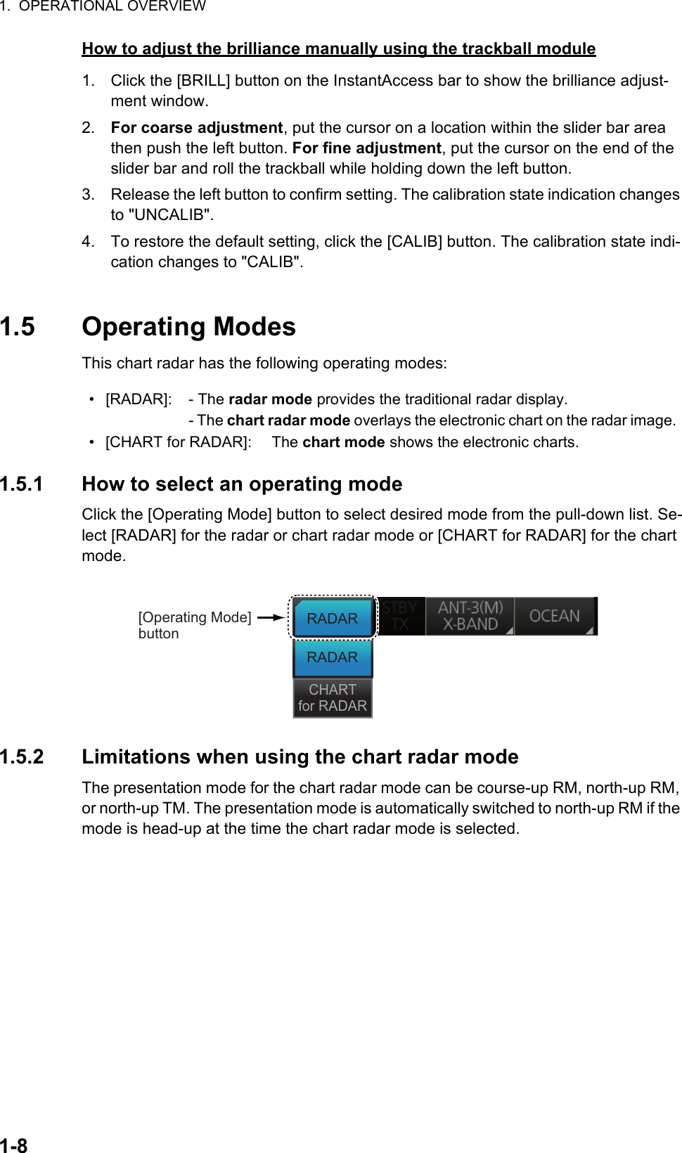 1.  OPERATIONAL OVERVIEW1-8How to adjust the brilliance manually using the trackball module1. Click the [BRILL] button on the InstantAccess bar to show the brilliance adjust-ment window. 2. For coarse adjustment, put the cursor on a location within the slider bar area then push the left button. For fine adjustment, put the cursor on the end of the slider bar and roll the trackball while holding down the left button. 3. Release the left button to confirm setting. The calibration state indication changes to &quot;UNCALIB&quot;.4. To restore the default setting, click the [CALIB] button. The calibration state indi-cation changes to &quot;CALIB&quot;.1.5 Operating ModesThis chart radar has the following operating modes:1.5.1 How to select an operating modeClick the [Operating Mode] button to select desired mode from the pull-down list. Se-lect [RADAR] for the radar or chart radar mode or [CHART for RADAR] for the chart mode.1.5.2 Limitations when using the chart radar modeThe presentation mode for the chart radar mode can be course-up RM, north-up RM, or north-up TM. The presentation mode is automatically switched to north-up RM if the mode is head-up at the time the chart radar mode is selected.• [RADAR]: - The radar mode provides the traditional radar display.- The chart radar mode overlays the electronic chart on the radar image.• [CHART for RADAR]: The chart mode shows the electronic charts.[Operating Mode] buttonRADARRADARCHARTfor RADAR