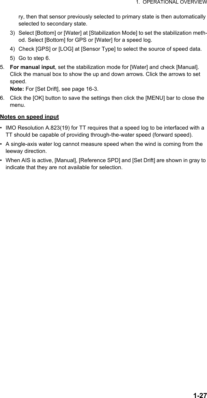 1.  OPERATIONAL OVERVIEW1-27ry, then that sensor previously selected to primary state is then automatically selected to secondary state.3) Select [Bottom] or [Water] at [Stabilization Mode] to set the stabilization meth-od. Select [Bottom] for GPS or [Water] for a speed log.4) Check [GPS] or [LOG] at [Sensor Type] to select the source of speed data.5) Go to step 6.5. For manual input, set the stabilization mode for [Water] and check [Manual]. Click the manual box to show the up and down arrows. Click the arrows to set speed.Note: For [Set Drift], see page 16-3.6. Click the [OK] button to save the settings then click the [MENU] bar to close the menu.Notes on speed input•  IMO Resolution A.823(19) for TT requires that a speed log to be interfaced with a TT should be capable of providing through-the-water speed (forward speed).•  A single-axis water log cannot measure speed when the wind is coming from the leeway direction.•  When AIS is active, [Manual], [Reference SPD] and [Set Drift] are shown in gray to indicate that they are not available for selection.