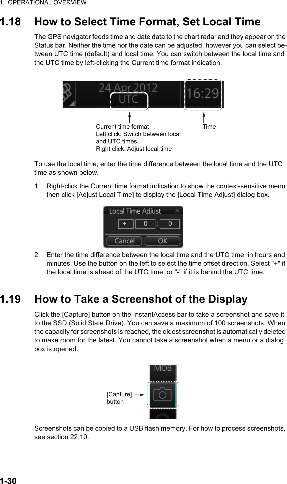 1.  OPERATIONAL OVERVIEW1-301.18 How to Select Time Format, Set Local TimeThe GPS navigator feeds time and date data to the chart radar and they appear on the Status bar. Neither the time nor the date can be adjusted, however you can select be-tween UTC time (default) and local time. You can switch between the local time and the UTC time by left-clicking the Current time format indication.To use the local time, enter the time difference between the local time and the UTC time as shown below.1. Right-click the Current time format indication to show the context-sensitive menu then click [Adjust Local Time] to display the [Local Time Adjust] dialog box.2. Enter the time difference between the local time and the UTC time, in hours and minutes. Use the button on the left to select the time offset direction. Select &quot;+&quot; if the local time is ahead of the UTC time, or &quot;-&quot; if it is behind the UTC time.1.19 How to Take a Screenshot of the DisplayClick the [Capture] button on the InstantAccess bar to take a screenshot and save it to the SSD (Solid State Drive). You can save a maximum of 100 screenshots. When the capacity for screenshots is reached, the oldest screenshot is automatically deleted to make room for the latest. You cannot take a screenshot when a menu or a dialog box is opened.Screenshots can be copied to a USB flash memory. For how to process screenshots, see section 22.10.Current time formatLeft click: Switch between local and UTC timesRight click: Adjust local timeTime+00[Capture] button
