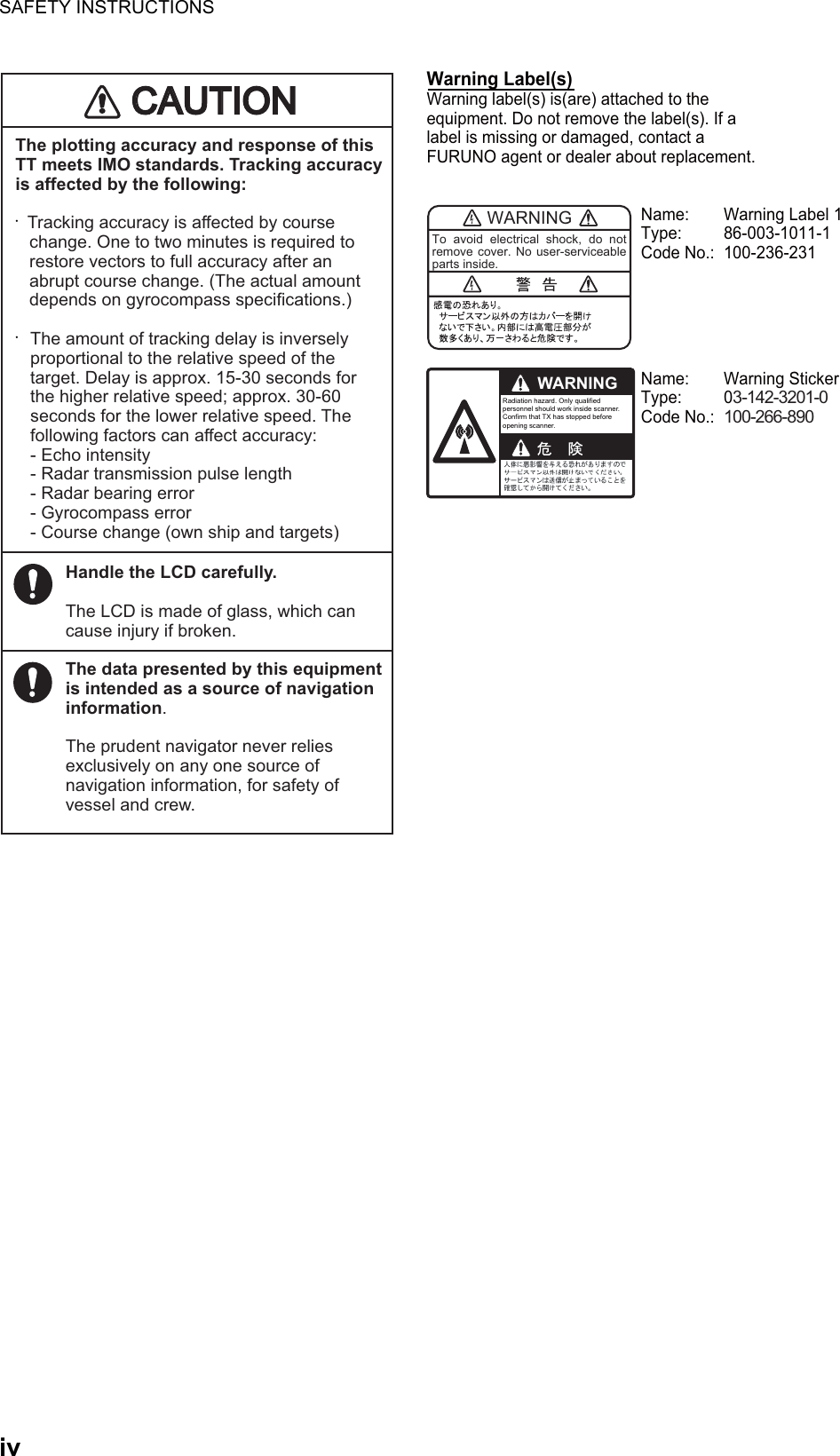 SAFETY INSTRUCTIONSivThe plotting accuracy and response of this TT meets IMO standards. Tracking accuracy is affected by the following:•    Tracking accuracy is affected by course    change. One to two minutes is required to    restore vectors to full accuracy after an    abrupt course change. (The actual amount    depends on gyrocompass specifications.)• The amount of tracking delay is inversely    proportional to the relative speed of the    target. Delay is approx. 15-30 seconds for    the higher relative speed; approx. 30-60    seconds for the lower relative speed. The    following factors can affect accuracy: - Echo intensity  - Radar transmission pulse length  - Radar bearing error - Gyrocompass error  - Course change (own ship and targets)Handle the LCD carefully.The LCD is made of glass, which can cause injury if broken.The data presented by this equipment is intended as a source of navigation information.The prudent navigator never relies exclusively on any one source of navigation information, for safety of vessel and crew.WARNINGTo avoid electrical shock, do not remove cover. No user-serviceable parts inside.WARNINGRadiation hazard. Only qualified personnel should work inside scanner.Confirm that TX has stopped beforeopening scanner.Name:  Warning Label 1Type: 86-003-1011-1Code No.:  100-236-231 Name: Warning StickerType: 03-142-3201-0Code No.: 100-266-890 Warning Label(s) Warning label(s) is(are) attached to the equipment. Do not remove the label(s). If a label is missing or damaged, contact a FURUNO agent or dealer about replacement.CAUTIOCAUTION