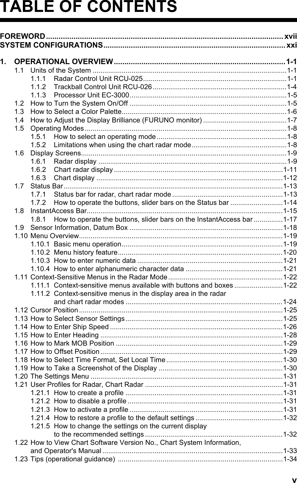 vTABLE OF CONTENTSFOREWORD................................................................................................................ xviiSYSTEM CONFIGURATIONS...................................................................................... xxi1. OPERATIONAL OVERVIEW.................................................................................1-11.1 Units of the System ....................................................................................................1-11.1.1 Radar Control Unit RCU-025..........................................................................1-11.1.2 Trackball Control Unit RCU-026.....................................................................1-41.1.3 Processor Unit EC-3000.................................................................................1-51.2 How to Turn the System On/Off .................................................................................1-51.3 How to Select a Color Palette.....................................................................................1-61.4 How to Adjust the Display Brilliance (FURUNO monitor) ...........................................1-71.5 Operating Modes........................................................................................................1-81.5.1 How to select an operating mode...................................................................1-81.5.2 Limitations when using the chart radar mode.................................................1-81.6 Display Screens..........................................................................................................1-91.6.1 Radar display .................................................................................................1-91.6.2 Chart radar display .......................................................................................1-111.6.3 Chart display ................................................................................................1-121.7 Status Bar.................................................................................................................1-131.7.1 Status bar for radar, chart radar mode .........................................................1-131.7.2 How to operate the buttons, slider bars on the Status bar ...........................1-141.8 InstantAccess Bar.....................................................................................................1-151.8.1 How to operate the buttons, slider bars on the InstantAccess bar ...............1-171.9 Sensor Information, Datum Box ...............................................................................1-181.10 Menu Overview.........................................................................................................1-191.10.1 Basic menu operation...................................................................................1-191.10.2 Menu history feature.....................................................................................1-201.10.3 How to enter numeric data ...........................................................................1-211.10.4 How to enter alphanumeric character data ..................................................1-211.11 Context-Sensitive Menus in the Radar Mode...........................................................1-221.11.1 Context-sensitive menus available with buttons and boxes .........................1-221.11.2 Context-sensitive menus in the display area in the radarand chart radar modes .................................................................................1-241.12 Cursor Position.........................................................................................................1-251.13 How to Select Sensor Settings.................................................................................1-251.14 How to Enter Ship Speed .........................................................................................1-261.15 How to Enter Heading ..............................................................................................1-281.16 How to Mark MOB Position ......................................................................................1-291.17 How to Offset Position ..............................................................................................1-291.18 How to Select Time Format, Set Local Time ............................................................1-301.19 How to Take a Screenshot of the Display ................................................................1-301.20 The Settings Menu ...................................................................................................1-311.21 User Profiles for Radar, Chart Radar .......................................................................1-311.21.1 How to create a profile .................................................................................1-311.21.2 How to disable a profile ................................................................................1-311.21.3 How to activate a profile ...............................................................................1-311.21.4 How to restore a profile to the default settings .............................................1-321.21.5 How to change the settings on the current displayto the recommended settings .......................................................................1-321.22 How to View Chart Software Version No., Chart System Information,and Operator&apos;s Manual.............................................................................................1-331.23 Tips (operational guidance) .....................................................................................1-34