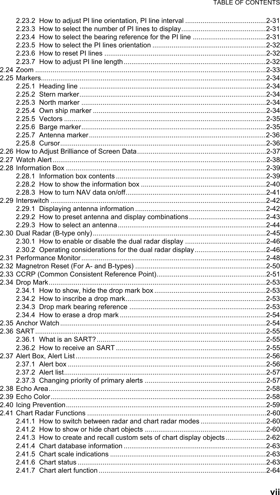 TABLE OF CONTENTSvii2.23.2 How to adjust PI line orientation, PI line interval ..........................................2-312.23.3 How to select the number of PI lines to display............................................2-312.23.4 How to select the bearing reference for the PI line ......................................2-312.23.5 How to select the PI lines orientation ...........................................................2-322.23.6 How to reset PI lines ....................................................................................2-322.23.7 How to adjust PI line length..........................................................................2-322.24 Zoom ........................................................................................................................2-332.25 Markers.....................................................................................................................2-342.25.1 Heading line .................................................................................................2-342.25.2 Stern marker.................................................................................................2-342.25.3 North marker ................................................................................................2-342.25.4 Own ship marker ..........................................................................................2-342.25.5 Vectors .........................................................................................................2-352.25.6 Barge marker................................................................................................2-352.25.7 Antenna marker............................................................................................2-362.25.8 Cursor...........................................................................................................2-362.26 How to Adjust Brilliance of Screen Data...................................................................2-372.27 Watch Alert...............................................................................................................2-382.28 Information Box ........................................................................................................2-392.28.1 Information box contents ..............................................................................2-392.28.2 How to show the information box .................................................................2-402.28.3 How to turn NAV data on/off.........................................................................2-412.29 Interswitch ................................................................................................................2-422.29.1 Displaying antenna information ....................................................................2-422.29.2 How to preset antenna and display combinations........................................2-432.29.3 How to select an antenna.............................................................................2-442.30 Dual Radar (B-type only)..........................................................................................2-452.30.1 How to enable or disable the dual radar display ..........................................2-462.30.2 Operating considerations for the dual radar display.....................................2-462.31 Performance Monitor................................................................................................2-482.32 Magnetron Reset (For A- and B-types) ....................................................................2-502.33 CCRP (Common Consistent Reference Point).........................................................2-512.34 Drop Mark.................................................................................................................2-532.34.1 How to show, hide the drop mark box ..........................................................2-532.34.2 How to inscribe a drop mark.........................................................................2-532.34.3 Drop mark bearing reference .......................................................................2-532.34.4 How to erase a drop mark ............................................................................2-542.35 Anchor Watch ...........................................................................................................2-542.36 SART ........................................................................................................................2-552.36.1 What is an SART?........................................................................................2-552.36.2 How to receive an SART ..............................................................................2-552.37 Alert Box, Alert List...................................................................................................2-562.37.1 Alert box .......................................................................................................2-562.37.2 Alert list.........................................................................................................2-572.37.3 Changing priority of primary alerts ...............................................................2-572.38 Echo Area.................................................................................................................2-582.39 Echo Color................................................................................................................2-582.40 Icing Prevention........................................................................................................2-592.41 Chart Radar Functions .............................................................................................2-602.41.1 How to switch between radar and chart radar modes ..................................2-602.41.2 How to show or hide chart objects ...............................................................2-602.41.3 How to create and recall custom sets of chart display objects.....................2-622.41.4 Chart database information ..........................................................................2-632.41.5 Chart scale indications .................................................................................2-632.41.6 Chart status ..................................................................................................2-632.41.7 Chart alert function .......................................................................................2-64