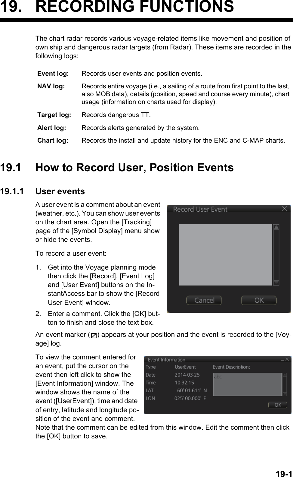 19-119. RECORDING FUNCTIONSThe chart radar records various voyage-related items like movement and position of own ship and dangerous radar targets (from Radar). These items are recorded in the following logs:19.1 How to Record User, Position Events19.1.1 User eventsA user event is a comment about an event (weather, etc.). You can show user events on the chart area. Open the [Tracking] page of the [Symbol Display] menu show or hide the events.To record a user event:1. Get into the Voyage planning mode then click the [Record], [Event Log] and [User Event] buttons on the In-stantAccess bar to show the [Record User Event] window.2. Enter a comment. Click the [OK] but-ton to finish and close the text box.An event marker ( ) appears at your position and the event is recorded to the [Voy-age] log.To view the comment entered for an event, put the cursor on the event then left click to show the [Event Information] window. The window shows the name of the event ([UserEvent]), time and date of entry, latitude and longitude po-sition of the event and comment. Note that the comment can be edited from this window. Edit the comment then click the [OK] button to save.Event log: Records user events and position events.NAV log: Records entire voyage (i.e., a sailing of a route from first point to the last, also MOB data), details (position, speed and course every minute), chart usage (information on charts used for display).Target log: Records dangerous TT.Alert log: Records alerts generated by the system.Chart log: Records the install and update history for the ENC and C-MAP charts.