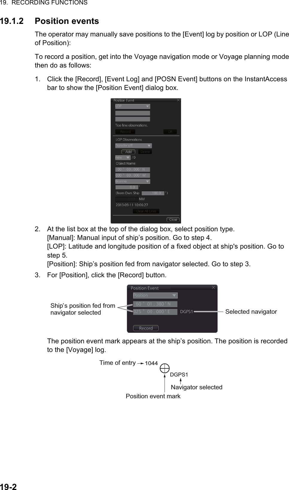 19.  RECORDING FUNCTIONS19-219.1.2 Position eventsThe operator may manually save positions to the [Event] log by position or LOP (Line of Position):To record a position, get into the Voyage navigation mode or Voyage planning mode then do as follows:1. Click the [Record], [Event Log] and [POSN Event] buttons on the InstantAccess bar to show the [Position Event] dialog box.2. At the list box at the top of the dialog box, select position type.[Manual]: Manual input of ship’s position. Go to step 4.[LOP]: Latitude and longitude position of a fixed object at ship&apos;s position. Go to step 5.[Position]: Ship’s position fed from navigator selected. Go to step 3.3. For [Position], click the [Record] button.The position event mark appears at the ship’s position. The position is recorded to the [Voyage] log.Ship’s position fed from navigator selected Selected navigatorNavigator selectedTime of entry1044DGPS1Position event mark