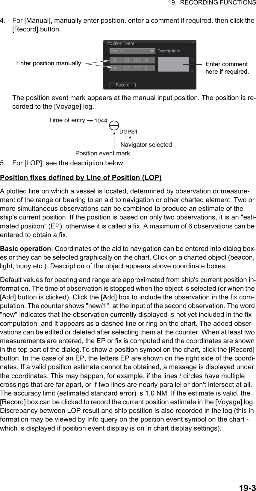 19.  RECORDING FUNCTIONS19-34. For [Manual], manually enter position, enter a comment if required, then click the [Record] button.The position event mark appears at the manual input position. The position is re-corded to the [Voyage] log.5. For [LOP], see the description below.Position fixes defined by Line of Position (LOP)A plotted line on which a vessel is located, determined by observation or measure-ment of the range or bearing to an aid to navigation or other charted element. Two or more simultaneous observations can be combined to produce an estimate of the ship&apos;s current position. If the position is based on only two observations, it is an &quot;esti-mated position&quot; (EP); otherwise it is called a fix. A maximum of 6 observations can be entered to obtain a fix.Basic operation: Coordinates of the aid to navigation can be entered into dialog box-es or they can be selected graphically on the chart. Click on a charted object (beacon, light, buoy etc.). Description of the object appears above coordinate boxes.Default values for bearing and range are approximated from ship&apos;s current position in-formation. The time of observation is stopped when the object is selected (or when the [Add] button is clicked). Click the [Add] box to include the observation in the fix com-putation. The counter shows &quot;new/1&quot;, at the input of the second observation. The word &quot;new&quot; indicates that the observation currently displayed is not yet included in the fix computation, and it appears as a dashed line or ring on the chart. The added obser-vations can be edited or deleted after selecting them at the counter. When at least two measurements are entered, the EP or fix is computed and the coordinates are shown in the top part of the dialog.To show a position symbol on the chart, click the [Record] button. In the case of an EP, the letters EP are shown on the right side of the coordi-nates. If a valid position estimate cannot be obtained, a message is displayed under the coordinates. This may happen, for example, if the lines / circles have multiple crossings that are far apart, or if two lines are nearly parallel or don&apos;t intersect at all. The accuracy limit (estimated standard error) is 1.0 NM. If the estimate is valid, the [Record] box can be clicked to record the current position estimate in the [Voyage] log. Discrepancy between LOP result and ship position is also recorded in the log (this in-formation may be viewed by Info query on the position event symbol on the chart - which is displayed if position event display is on in chart display settings).Enter position manually. Enter comment here if required.Navigator selectedTime of entry1044DGPS1Position event mark