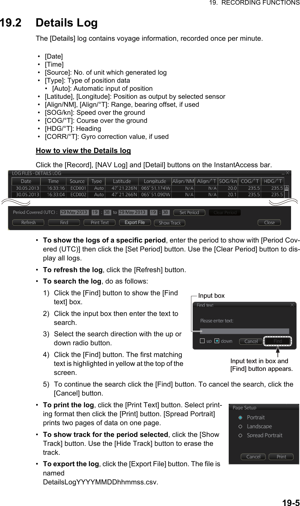 19.  RECORDING FUNCTIONS19-519.2 Details LogThe [Details] log contains voyage information, recorded once per minute.How to view the Details logClick the [Record], [NAV Log] and [Detail] buttons on the InstantAccess bar.•  To show the logs of a specific period, enter the period to show with [Period Cov-ered (UTC)] then click the [Set Period] button. Use the [Clear Period] button to dis-play all logs.•  To refresh the log, click the [Refresh] button.•  To search the log, do as follows:1) Click the [Find] button to show the [Find text] box.2) Click the input box then enter the text to search.3) Select the search direction with the up or down radio button.4) Click the [Find] button. The first matching text is highlighted in yellow at the top of the screen.5) To continue the search click the [Find] button. To cancel the search, click the [Cancel] button.•  To print the log, click the [Print Text] button. Select print-ing format then click the [Print] button. [Spread Portrait] prints two pages of data on one page.•  To show track for the period selected, click the [Show Track] button. Use the [Hide Track] button to erase the track.•  To export the log, click the [Export File] button. The file is namedDetailsLogYYYYMMDDhhmmss.csv.• [Date]• [Time]•  [Source]: No. of unit which generated log•  [Type]: Type of position data•  [Auto]: Automatic input of position•  [Latitude], [Longitude]: Position as output by selected sensor•  [Align/NM], [Align/°T]: Range, bearing offset, if used•  [SOG/kn]: Speed over the ground•  [COG/°T]: Course over the ground• [HDG/°T]: Heading•  [CORR/°T]: Gyro correction value, if usedExport FileFindInput boxInput text in box and [Find] button appears.