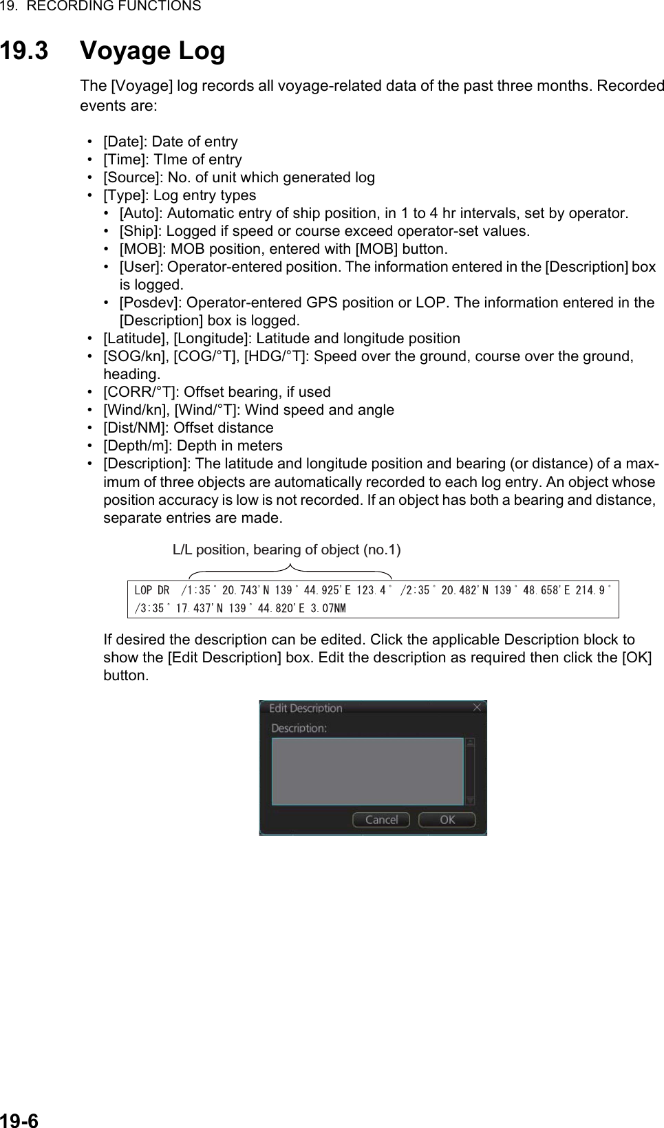 19.  RECORDING FUNCTIONS19-619.3 Voyage LogThe [Voyage] log records all voyage-related data of the past three months. Recorded events are:•  [Date]: Date of entry•  [Time]: TIme of entry•  [Source]: No. of unit which generated log•  [Type]: Log entry types•  [Auto]: Automatic entry of ship position, in 1 to 4 hr intervals, set by operator.•  [Ship]: Logged if speed or course exceed operator-set values.•  [MOB]: MOB position, entered with [MOB] button.•  [User]: Operator-entered position. The information entered in the [Description] box is logged.•  [Posdev]: Operator-entered GPS position or LOP. The information entered in the [Description] box is logged.•  [Latitude], [Longitude]: Latitude and longitude position•  [SOG/kn], [COG/°T], [HDG/°T]: Speed over the ground, course over the ground, heading.•  [CORR/°T]: Offset bearing, if used•  [Wind/kn], [Wind/°T]: Wind speed and angle•  [Dist/NM]: Offset distance•  [Depth/m]: Depth in meters•  [Description]: The latitude and longitude position and bearing (or distance) of a max-imum of three objects are automatically recorded to each log entry. An object whose position accuracy is low is not recorded. If an object has both a bearing and distance, separate entries are made.If desired the description can be edited. Click the applicable Description block to show the [Edit Description] box. Edit the description as required then click the [OK] button.L/L position, bearing of object (no.1)