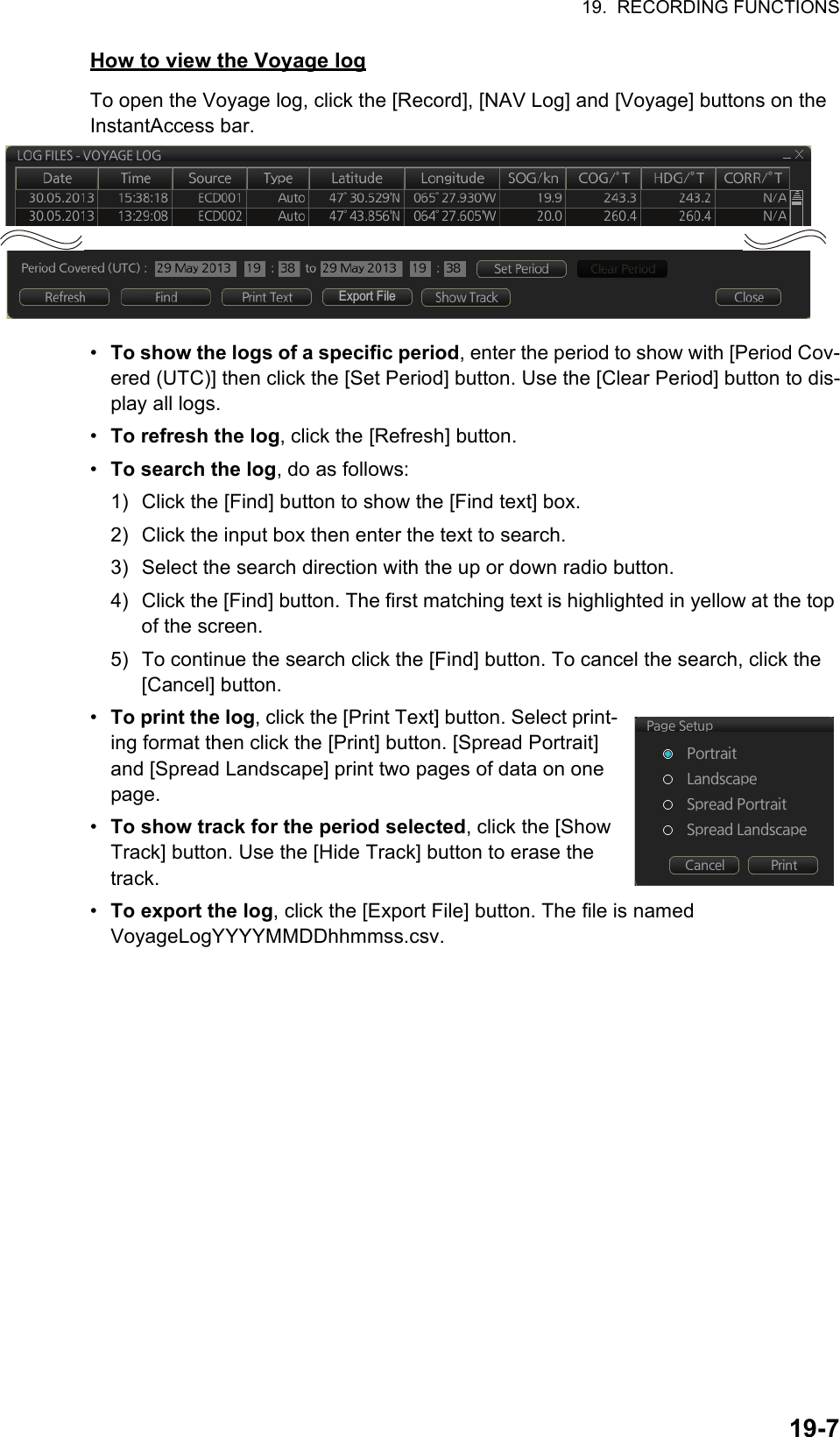 19.  RECORDING FUNCTIONS19-7How to view the Voyage logTo open the Voyage log, click the [Record], [NAV Log] and [Voyage] buttons on the InstantAccess bar.•  To show the logs of a specific period, enter the period to show with [Period Cov-ered (UTC)] then click the [Set Period] button. Use the [Clear Period] button to dis-play all logs.•  To refresh the log, click the [Refresh] button.•  To search the log, do as follows:1) Click the [Find] button to show the [Find text] box.2) Click the input box then enter the text to search.3) Select the search direction with the up or down radio button.4) Click the [Find] button. The first matching text is highlighted in yellow at the top of the screen.5) To continue the search click the [Find] button. To cancel the search, click the [Cancel] button.•  To print the log, click the [Print Text] button. Select print-ing format then click the [Print] button. [Spread Portrait] and [Spread Landscape] print two pages of data on one page.•  To show track for the period selected, click the [Show Track] button. Use the [Hide Track] button to erase the track.•  To export the log, click the [Export File] button. The file is namedVoyageLogYYYYMMDDhhmmss.csv.Export File