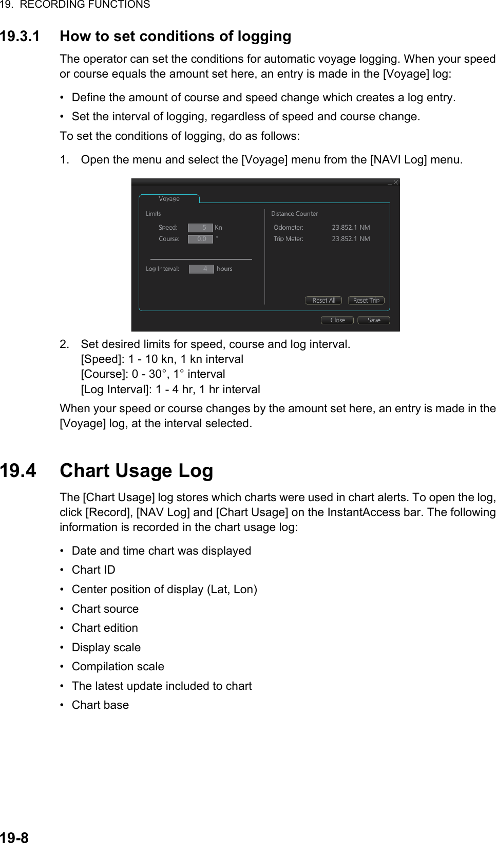 19.  RECORDING FUNCTIONS19-819.3.1 How to set conditions of loggingThe operator can set the conditions for automatic voyage logging. When your speed or course equals the amount set here, an entry is made in the [Voyage] log:•  Define the amount of course and speed change which creates a log entry.•  Set the interval of logging, regardless of speed and course change.To set the conditions of logging, do as follows:1. Open the menu and select the [Voyage] menu from the [NAVI Log] menu.2. Set desired limits for speed, course and log interval. [Speed]: 1 - 10 kn, 1 kn interval[Course]: 0 - 30°, 1° interval[Log Interval]: 1 - 4 hr, 1 hr intervalWhen your speed or course changes by the amount set here, an entry is made in the [Voyage] log, at the interval selected.19.4 Chart Usage LogThe [Chart Usage] log stores which charts were used in chart alerts. To open the log, click [Record], [NAV Log] and [Chart Usage] on the InstantAccess bar. The following information is recorded in the chart usage log:•  Date and time chart was displayed• Chart ID•  Center position of display (Lat, Lon)• Chart source• Chart edition• Display scale• Compilation scale•  The latest update included to chart• Chart base