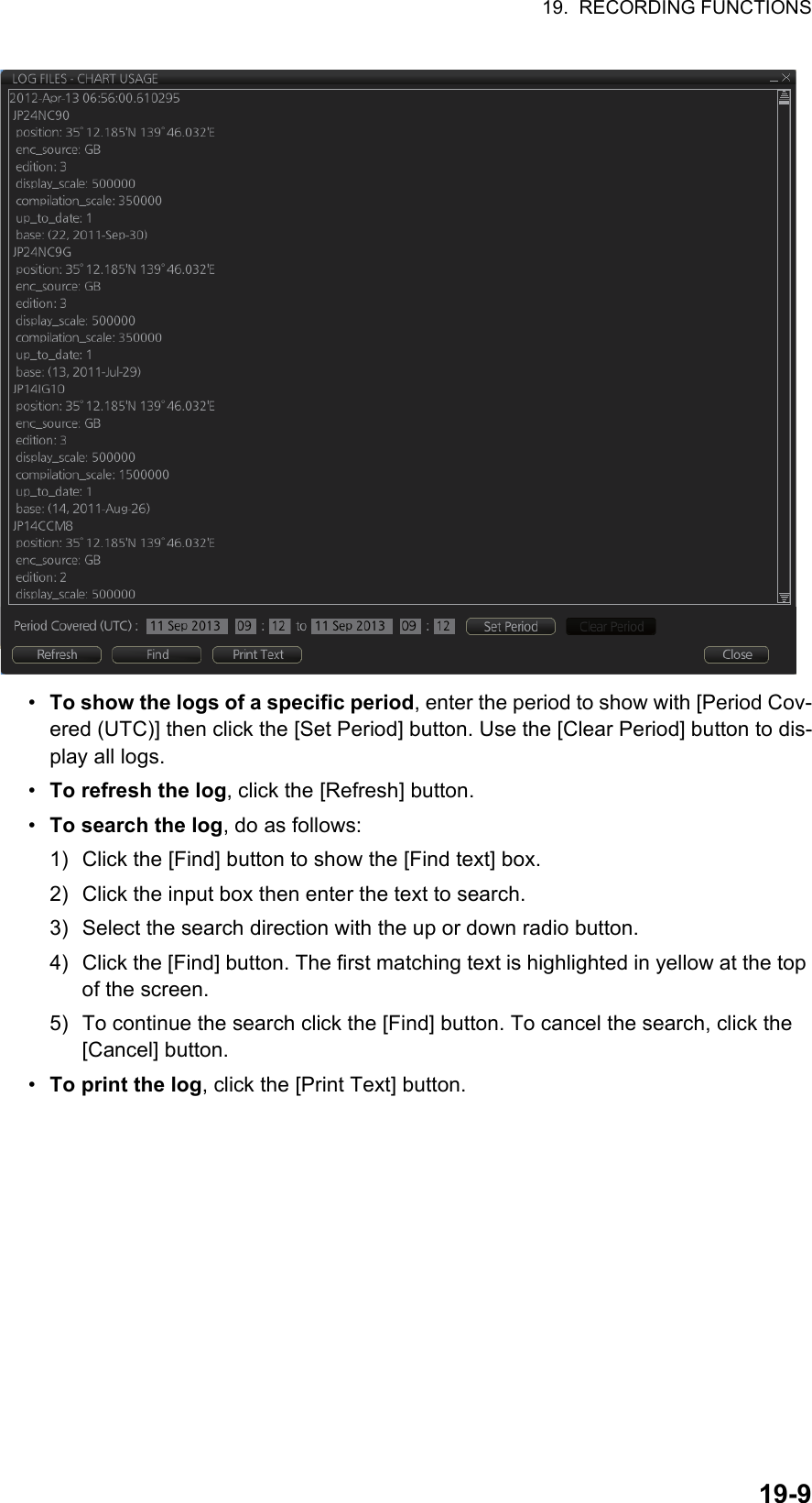 19.  RECORDING FUNCTIONS19-9•  To show the logs of a specific period, enter the period to show with [Period Cov-ered (UTC)] then click the [Set Period] button. Use the [Clear Period] button to dis-play all logs.•  To refresh the log, click the [Refresh] button.•  To search the log, do as follows:1) Click the [Find] button to show the [Find text] box.2) Click the input box then enter the text to search.3) Select the search direction with the up or down radio button.4) Click the [Find] button. The first matching text is highlighted in yellow at the top of the screen.5) To continue the search click the [Find] button. To cancel the search, click the [Cancel] button.•  To print the log, click the [Print Text] button.