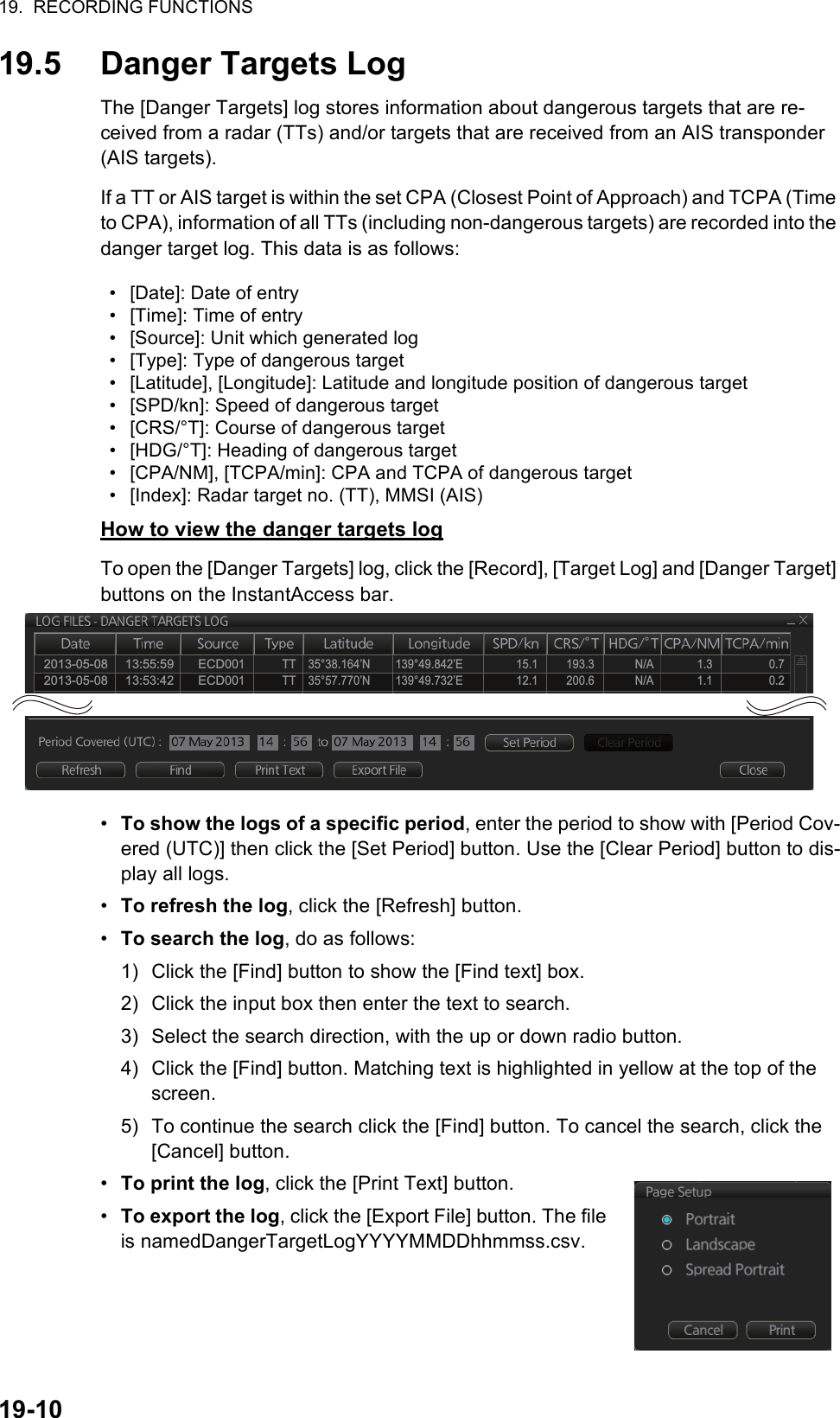 19.  RECORDING FUNCTIONS19-1019.5 Danger Targets LogThe [Danger Targets] log stores information about dangerous targets that are re-ceived from a radar (TTs) and/or targets that are received from an AIS transponder (AIS targets).If a TT or AIS target is within the set CPA (Closest Point of Approach) and TCPA (Time to CPA), information of all TTs (including non-dangerous targets) are recorded into the danger target log. This data is as follows:How to view the danger targets logTo open the [Danger Targets] log, click the [Record], [Target Log] and [Danger Target] buttons on the InstantAccess bar.•  To show the logs of a specific period, enter the period to show with [Period Cov-ered (UTC)] then click the [Set Period] button. Use the [Clear Period] button to dis-play all logs.•  To refresh the log, click the [Refresh] button.•  To search the log, do as follows:1) Click the [Find] button to show the [Find text] box.2) Click the input box then enter the text to search.3) Select the search direction, with the up or down radio button.4) Click the [Find] button. Matching text is highlighted in yellow at the top of the screen.5) To continue the search click the [Find] button. To cancel the search, click the [Cancel] button.•  To print the log, click the [Print Text] button.•  To export the log, click the [Export File] button. The file is namedDangerTargetLogYYYYMMDDhhmmss.csv.•  [Date]: Date of entry•  [Time]: Time of entry•  [Source]: Unit which generated log•  [Type]: Type of dangerous target•  [Latitude], [Longitude]: Latitude and longitude position of dangerous target•  [SPD/kn]: Speed of dangerous target •  [CRS/°T]: Course of dangerous target •  [HDG/°T]: Heading of dangerous target •  [CPA/NM], [TCPA/min]: CPA and TCPA of dangerous target•  [Index]: Radar target no. (TT), MMSI (AIS)2013-05-08     13:55:59       ECD001            TT    35°38.164’N        139°49.842’E                 15.1         193.3             N/A              1.3                  0.7    2013-05-08     13:53:42       ECD001            TT    35°57.770’N        139°49.732’E                 12.1         200.6             N/A              1.1                  0.2    