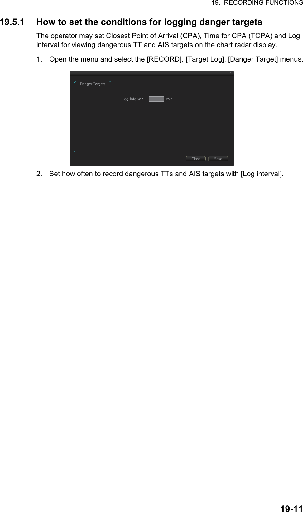 19.  RECORDING FUNCTIONS19-1119.5.1 How to set the conditions for logging danger targetsThe operator may set Closest Point of Arrival (CPA), Time for CPA (TCPA) and Log interval for viewing dangerous TT and AIS targets on the chart radar display.1. Open the menu and select the [RECORD], [Target Log], [Danger Target] menus.2. Set how often to record dangerous TTs and AIS targets with [Log interval].